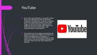 YouTube
 es un sitio web dedicado a compartir vídeos.
Aloja una variedad de clips de películas,
programas de televisión y vídeos musicales,
así como contenidos amateur como video
blogs y YouTube Gaming. A pesar de las
reglas de YouTube contra subir vídeos con
todos los derechos reservados, este
material existe en abundancia.
 Fue creado por tres antiguos empleados de
PayPal en febrero de 2005.4​ En octubre de
2006, fue adquirido por Google Inc. a
cambio de 1650 millones de dólares y ahora
opera como una de sus filiales. Actualmente
es el sitio web de su tipo más utilizado en
internet.
 