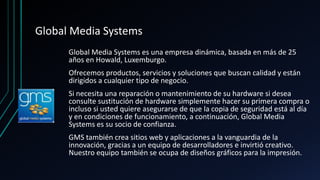 Global Media Systems
Global Media Systems es una empresa dinámica, basada en más de 25
años en Howald, Luxemburgo.
Ofrecemos productos, servicios y soluciones que buscan calidad y están
dirigidos a cualquier tipo de negocio.
Si necesita una reparación o mantenimiento de su hardware si desea
consulte sustitución de hardware simplemente hacer su primera compra o
incluso si usted quiere asegurarse de que la copia de seguridad está al día
y en condiciones de funcionamiento, a continuación, Global Media
Systems es su socio de confianza.
GMS también crea sitios web y aplicaciones a la vanguardia de la
innovación, gracias a un equipo de desarrolladores e invirtió creativo.
Nuestro equipo también se ocupa de diseños gráficos para la impresión.
 