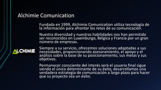 Alchimie Comunication
Fundada en 1999, Alchimie Comunication utiliza tecnología de
la información para afrontar los retos de su comunicación.
Nuestra diversidad y nuestras habilidades nos han permitido
ser reconocidos en Luxemburgo, Bélgica y Francia por un gran
número de empresas.
Siempre a su servicio, ofrecemos soluciones adaptadas a sus
necesidades, proporcionando asesoramiento, el apoyo y el
análisis sobre la base de su posicionamiento, sus metas y sus
objetivos.
Permanecer consciente del interés será el usuario final sigue
siendo el único determinante de su éxito, desarrollamos una
verdadera estrategia de comunicación a largo plazo para hacer
que su proyecto sea un éxito.
 