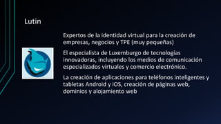 Lutin
Expertos de la identidad virtual para la creación de
empresas, negocios y TPE (muy pequeñas)
El especialista de Luxemburgo de tecnologías
innovadoras, incluyendo los medios de comunicación
especializados virtuales y comercio electrónico.
La creación de aplicaciones para teléfonos inteligentes y
tabletas Android y iOS, creación de páginas web,
dominios y alojamiento web
 