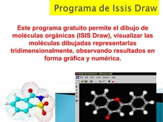 Este programa gratuito permite el dibujo de
 moléculas orgánicas (ISIS Draw), visualizar las
       moléculas dibujadas representarlas
tridimensionalmente, observando resultados en
           forma gráfica y numérica.
 