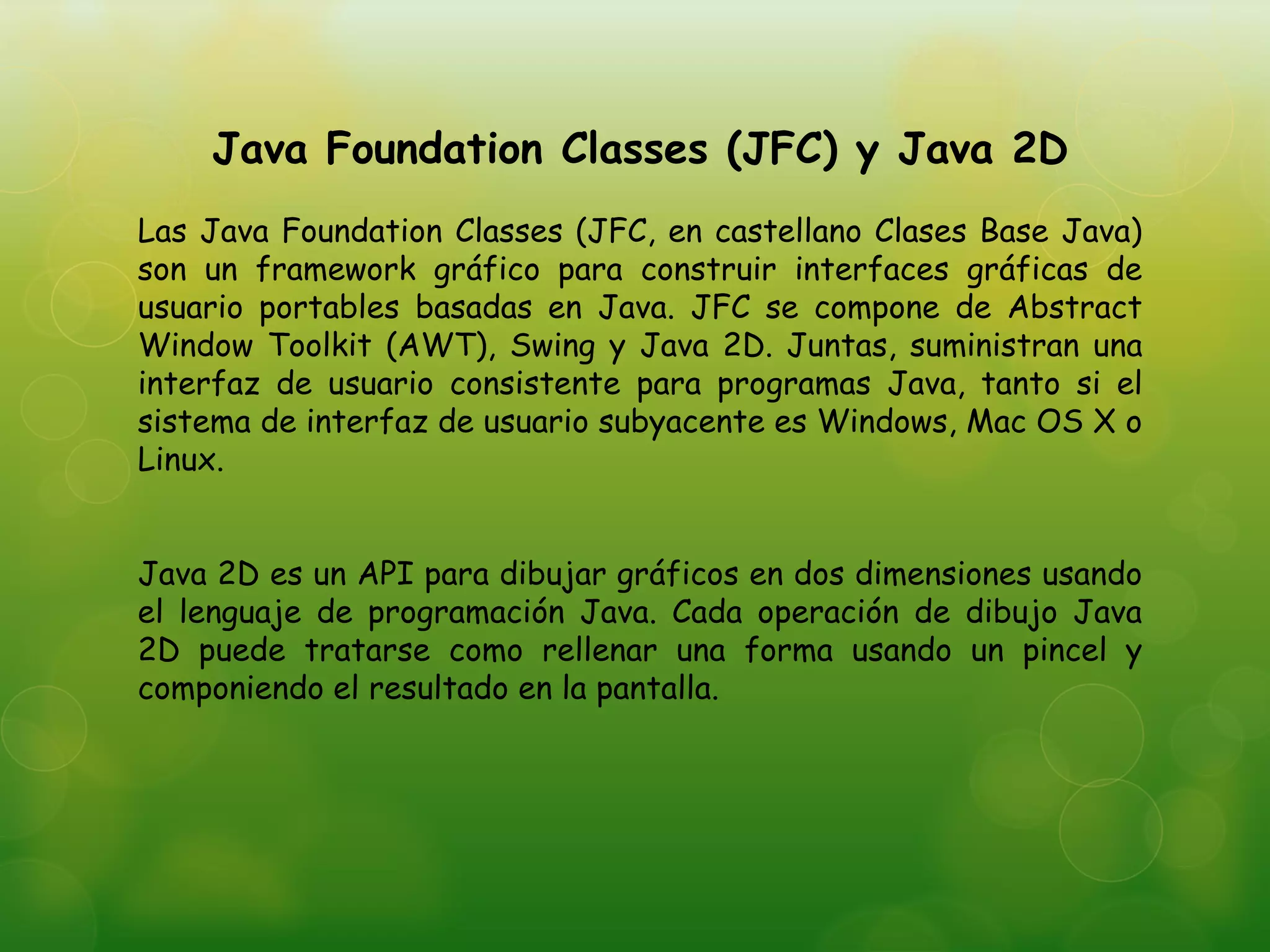 Java Foundation Classes (JFC) y Java 2D
Las Java Foundation Classes (JFC, en castellano Clases Base Java)
son un framework gráfico para construir interfaces gráficas de
usuario portables basadas en Java. JFC se compone de Abstract
Window Toolkit (AWT), Swing y Java 2D. Juntas, suministran una
interfaz de usuario consistente para programas Java, tanto si el
sistema de interfaz de usuario subyacente es Windows, Mac OS X o
Linux.
Java 2D es un API para dibujar gráficos en dos dimensiones usando
el lenguaje de programación Java. Cada operación de dibujo Java
2D puede tratarse como rellenar una forma usando un pincel y
componiendo el resultado en la pantalla.
 