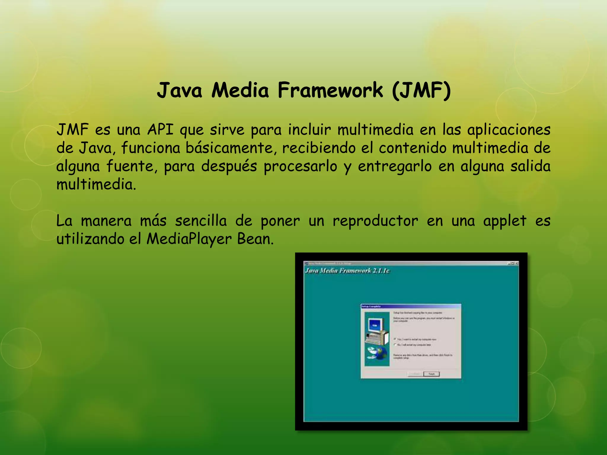 Java Media Framework (JMF)
JMF es una API que sirve para incluir multimedia en las aplicaciones
de Java, funciona básicamente, recibiendo el contenido multimedia de
alguna fuente, para después procesarlo y entregarlo en alguna salida
multimedia.
La manera más sencilla de poner un reproductor en una applet es
utilizando el MediaPlayer Bean.
 