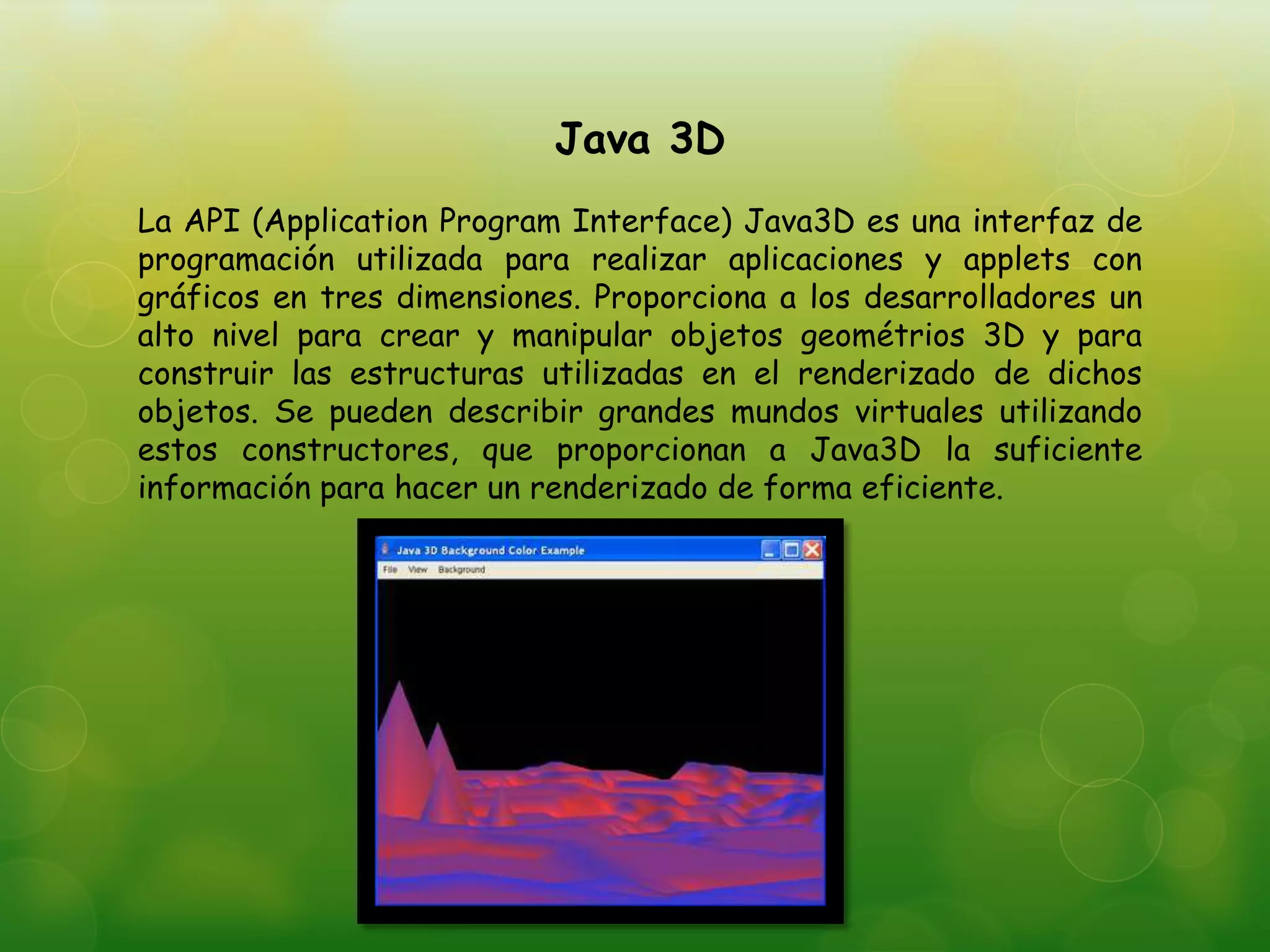 Java 3D
La API (Application Program Interface) Java3D es una interfaz de
programación utilizada para realizar aplicaciones y applets con
gráficos en tres dimensiones. Proporciona a los desarrolladores un
alto nivel para crear y manipular objetos geométrios 3D y para
construir las estructuras utilizadas en el renderizado de dichos
objetos. Se pueden describir grandes mundos virtuales utilizando
estos constructores, que proporcionan a Java3D la suficiente
información para hacer un renderizado de forma eficiente.
 