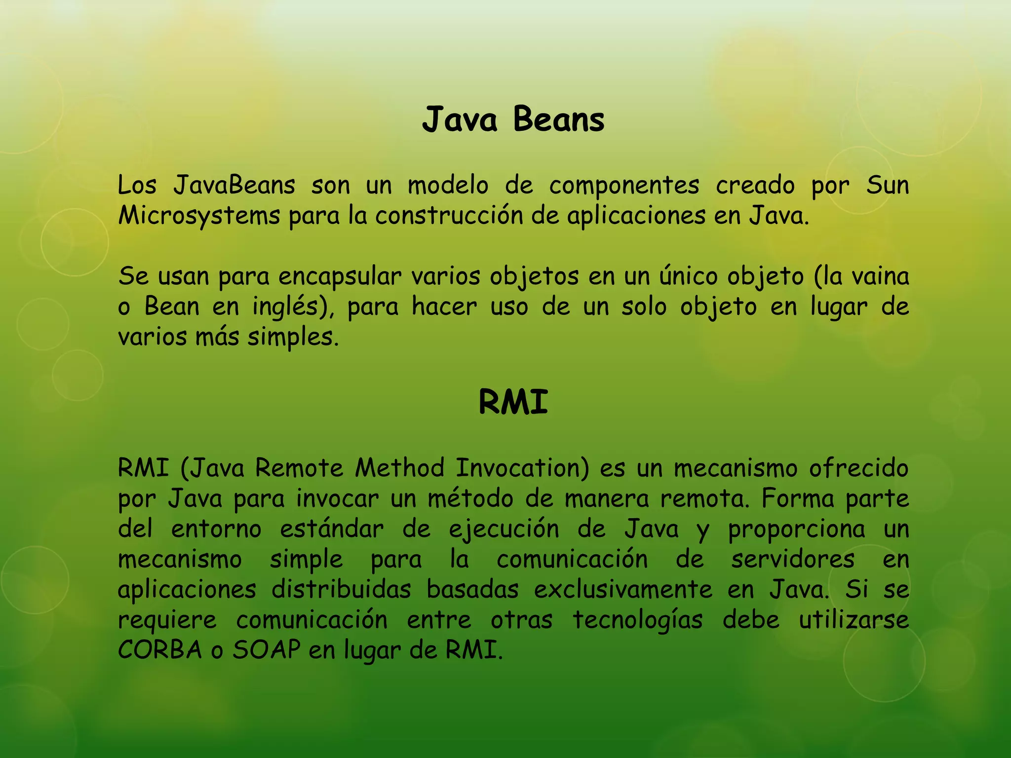 Java Beans
Los JavaBeans son un modelo de componentes creado por Sun
Microsystems para la construcción de aplicaciones en Java.
Se usan para encapsular varios objetos en un único objeto (la vaina
o Bean en inglés), para hacer uso de un solo objeto en lugar de
varios más simples.
RMI
RMI (Java Remote Method Invocation) es un mecanismo ofrecido
por Java para invocar un método de manera remota. Forma parte
del entorno estándar de ejecución de Java y proporciona un
mecanismo simple para la comunicación de servidores en
aplicaciones distribuidas basadas exclusivamente en Java. Si se
requiere comunicación entre otras tecnologías debe utilizarse
CORBA o SOAP en lugar de RMI.
 