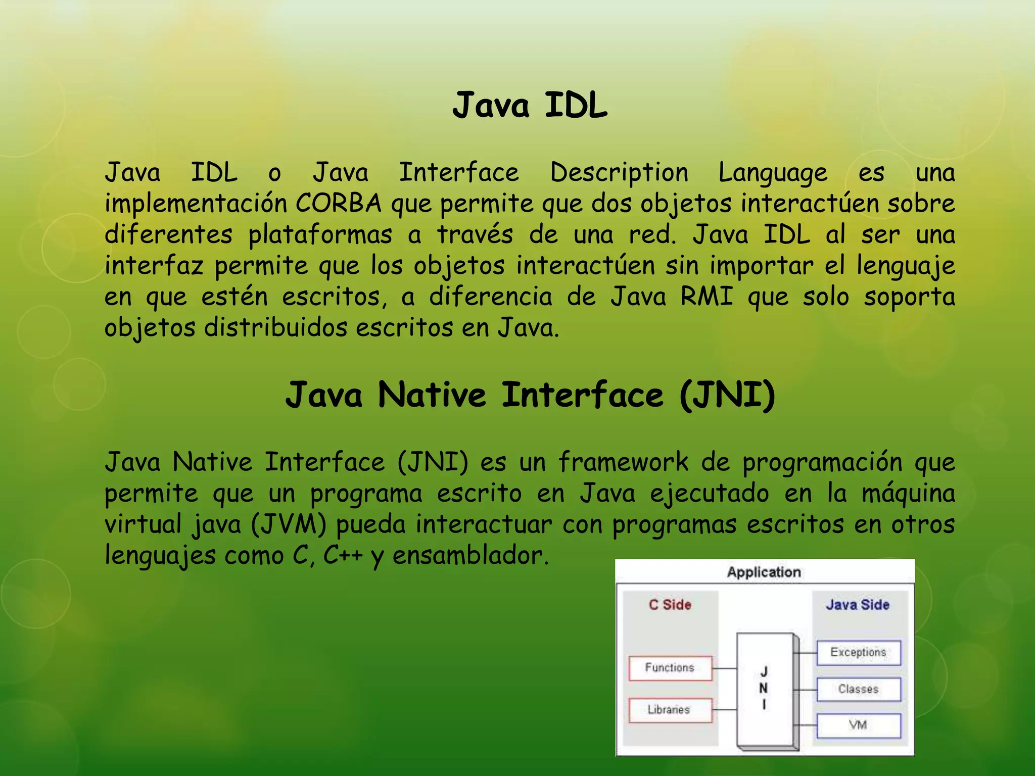 Java IDL
Java IDL o Java Interface Description Language es una
implementación CORBA que permite que dos objetos interactúen sobre
diferentes plataformas a través de una red. Java IDL al ser una
interfaz permite que los objetos interactúen sin importar el lenguaje
en que estén escritos, a diferencia de Java RMI que solo soporta
objetos distribuidos escritos en Java.
Java Native Interface (JNI)
Java Native Interface (JNI) es un framework de programación que
permite que un programa escrito en Java ejecutado en la máquina
virtual java (JVM) pueda interactuar con programas escritos en otros
lenguajes como C, C++ y ensamblador.
 