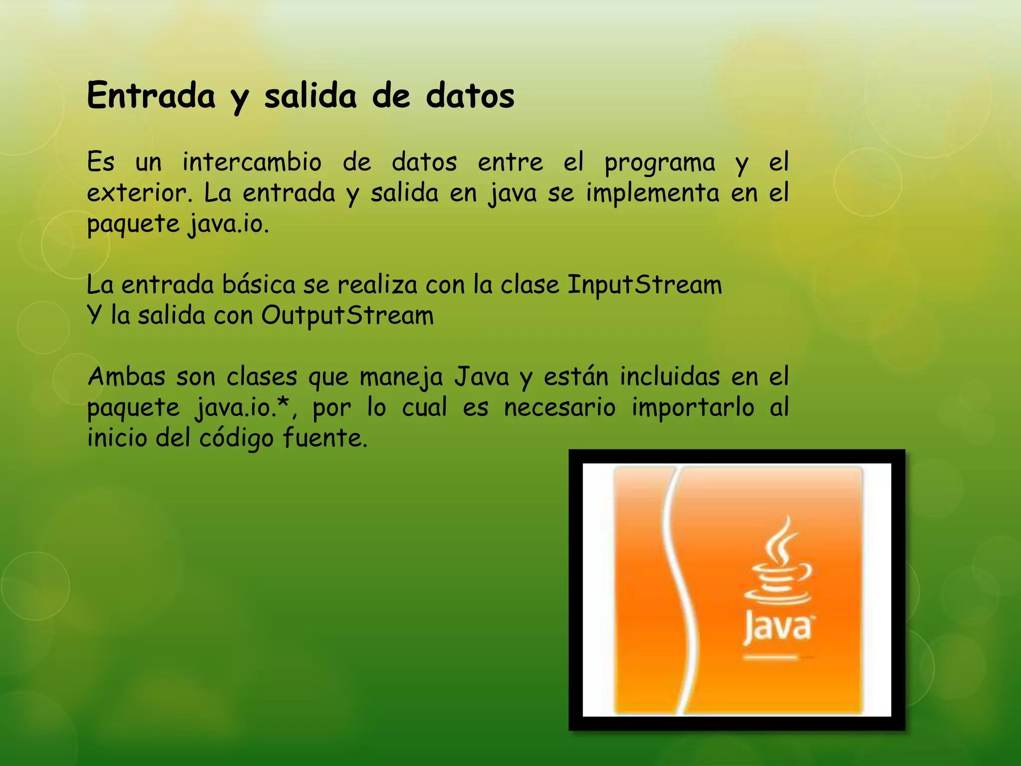 Entrada y salida de datos
Es un intercambio de datos entre el programa y el
exterior. La entrada y salida en java se implementa en el
paquete java.io.
La entrada básica se realiza con la clase InputStream
Y la salida con OutputStream
Ambas son clases que maneja Java y están incluidas en el
paquete java.io.*, por lo cual es necesario importarlo al
inicio del código fuente.
 