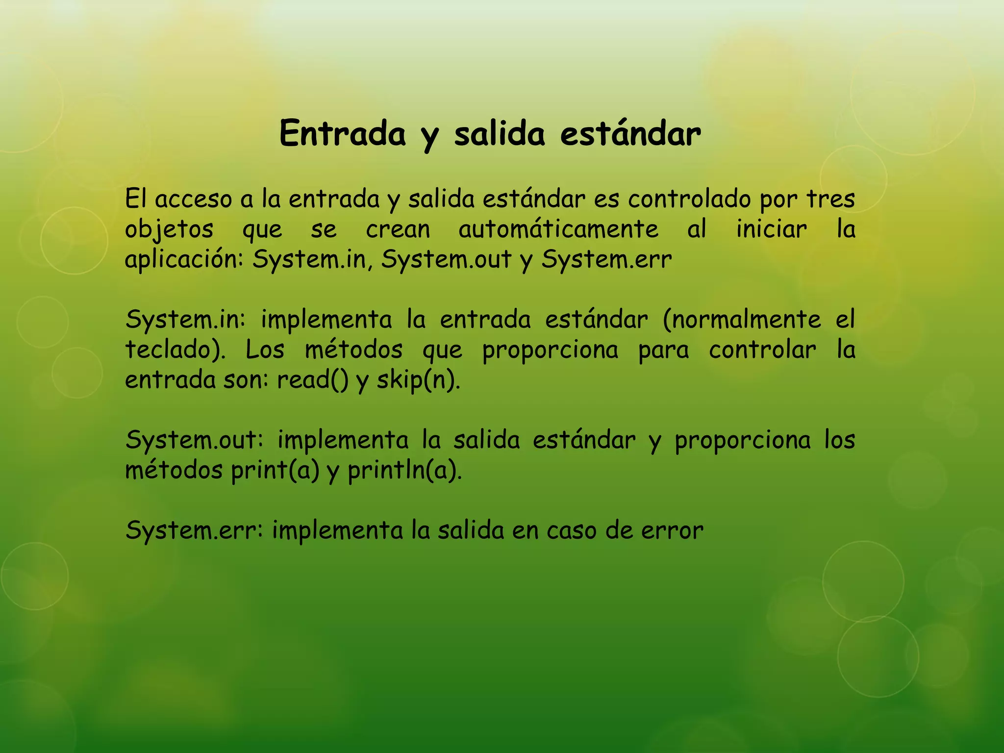 Entrada y salida estándar
El acceso a la entrada y salida estándar es controlado por tres
objetos que se crean automáticamente al iniciar la
aplicación: System.in, System.out y System.err
System.in: implementa la entrada estándar (normalmente el
teclado). Los métodos que proporciona para controlar la
entrada son: read() y skip(n).
System.out: implementa la salida estándar y proporciona los
métodos print(a) y println(a).
System.err: implementa la salida en caso de error
 