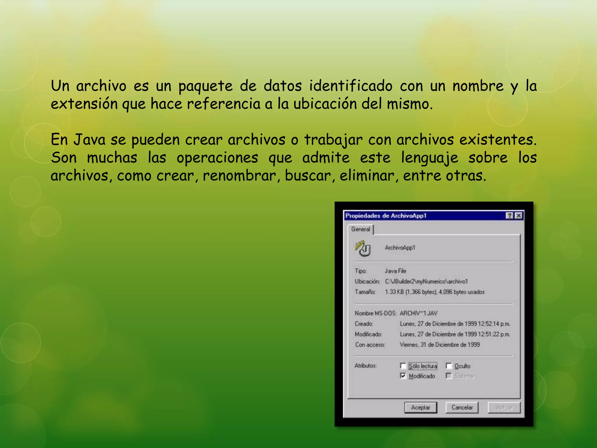 Un archivo es un paquete de datos identificado con un nombre y la
extensión que hace referencia a la ubicación del mismo.
En Java se pueden crear archivos o trabajar con archivos existentes.
Son muchas las operaciones que admite este lenguaje sobre los
archivos, como crear, renombrar, buscar, eliminar, entre otras.
 