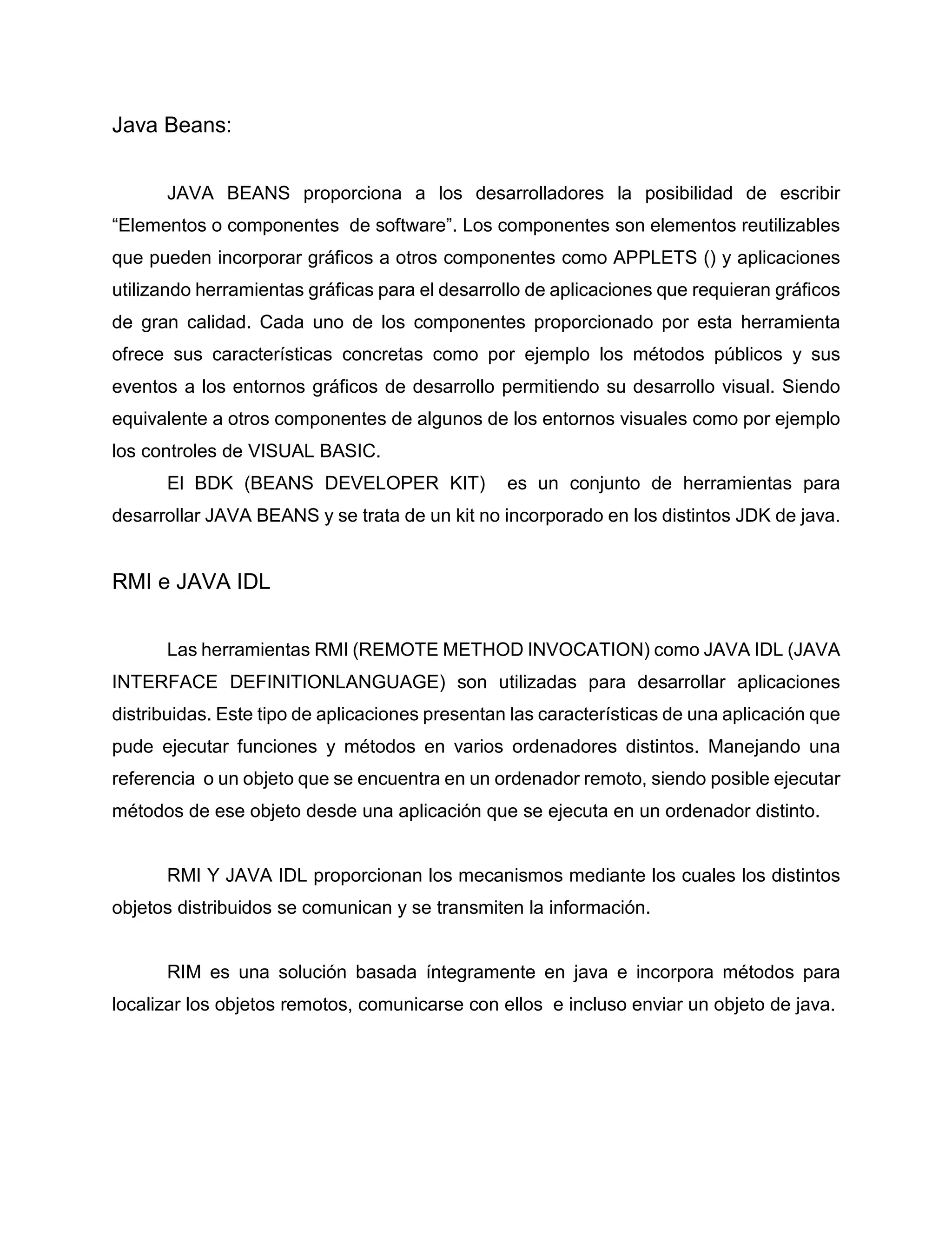 Java Beans:
JAVA BEANS proporciona a los desarrolladores la posibilidad de escribir
“Elementos o componentes de software”. Los componentes son elementos reutilizables
que pueden incorporar gráficos a otros componentes como APPLETS () y aplicaciones
utilizando herramientas gráficas para el desarrollo de aplicaciones que requieran gráficos
de gran calidad. Cada uno de los componentes proporcionado por esta herramienta
ofrece sus características concretas como por ejemplo los métodos públicos y sus
eventos a los entornos gráficos de desarrollo permitiendo su desarrollo visual. Siendo
equivalente a otros componentes de algunos de los entornos visuales como por ejemplo
los controles de VISUAL BASIC.
El BDK (BEANS DEVELOPER KIT) es un conjunto de herramientas para
desarrollar JAVA BEANS y se trata de un kit no incorporado en los distintos JDK de java.
RMI e JAVA IDL
Las herramientas RMI (REMOTE METHOD INVOCATION) como JAVA IDL (JAVA
INTERFACE DEFINITIONLANGUAGE) son utilizadas para desarrollar aplicaciones
distribuidas. Este tipo de aplicaciones presentan las características de una aplicación que
pude ejecutar funciones y métodos en varios ordenadores distintos. Manejando una
referencia o un objeto que se encuentra en un ordenador remoto, siendo posible ejecutar
métodos de ese objeto desde una aplicación que se ejecuta en un ordenador distinto.
RMI Y JAVA IDL proporcionan los mecanismos mediante los cuales los distintos
objetos distribuidos se comunican y se transmiten la información.
RIM es una solución basada íntegramente en java e incorpora métodos para
localizar los objetos remotos, comunicarse con ellos e incluso enviar un objeto de java.
 