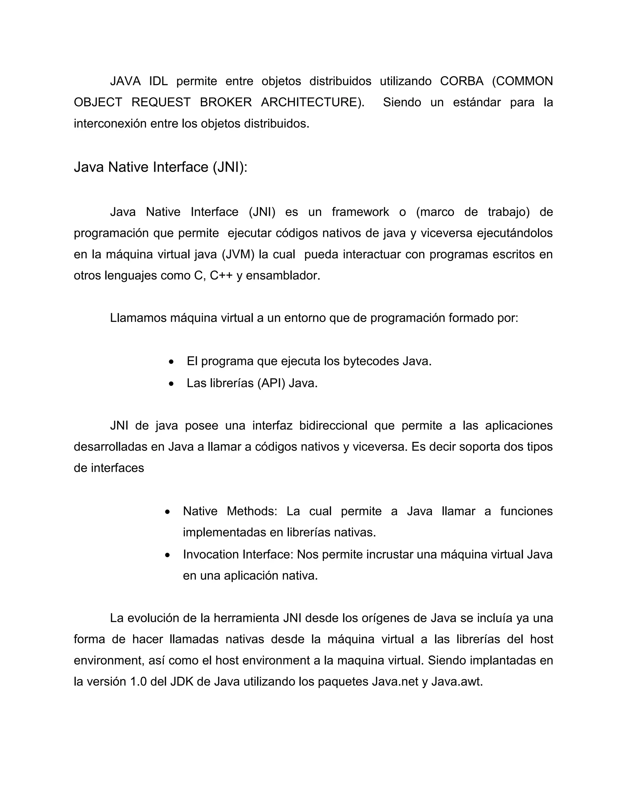 JAVA IDL permite entre objetos distribuidos utilizando CORBA (COMMON
OBJECT REQUEST BROKER ARCHITECTURE). Siendo un estándar para la
interconexión entre los objetos distribuidos.
Java Native Interface (JNI):
Java Native Interface (JNI) es un framework o (marco de trabajo) de
programación que permite ejecutar códigos nativos de java y viceversa ejecutándolos
en la máquina virtual java (JVM) la cual pueda interactuar con programas escritos en
otros lenguajes como C, C++ y ensamblador.
Llamamos máquina virtual a un entorno que de programación formado por:
 El programa que ejecuta los bytecodes Java.
 Las librerías (API) Java.
JNI de java posee una interfaz bidireccional que permite a las aplicaciones
desarrolladas en Java a llamar a códigos nativos y viceversa. Es decir soporta dos tipos
de interfaces
 Native Methods: La cual permite a Java llamar a funciones
implementadas en librerías nativas.
 Invocation Interface: Nos permite incrustar una máquina virtual Java
en una aplicación nativa.
La evolución de la herramienta JNI desde los orígenes de Java se incluía ya una
forma de hacer llamadas nativas desde la máquina virtual a las librerías del host
environment, así como el host environment a la maquina virtual. Siendo implantadas en
la versión 1.0 del JDK de Java utilizando los paquetes Java.net y Java.awt.
 