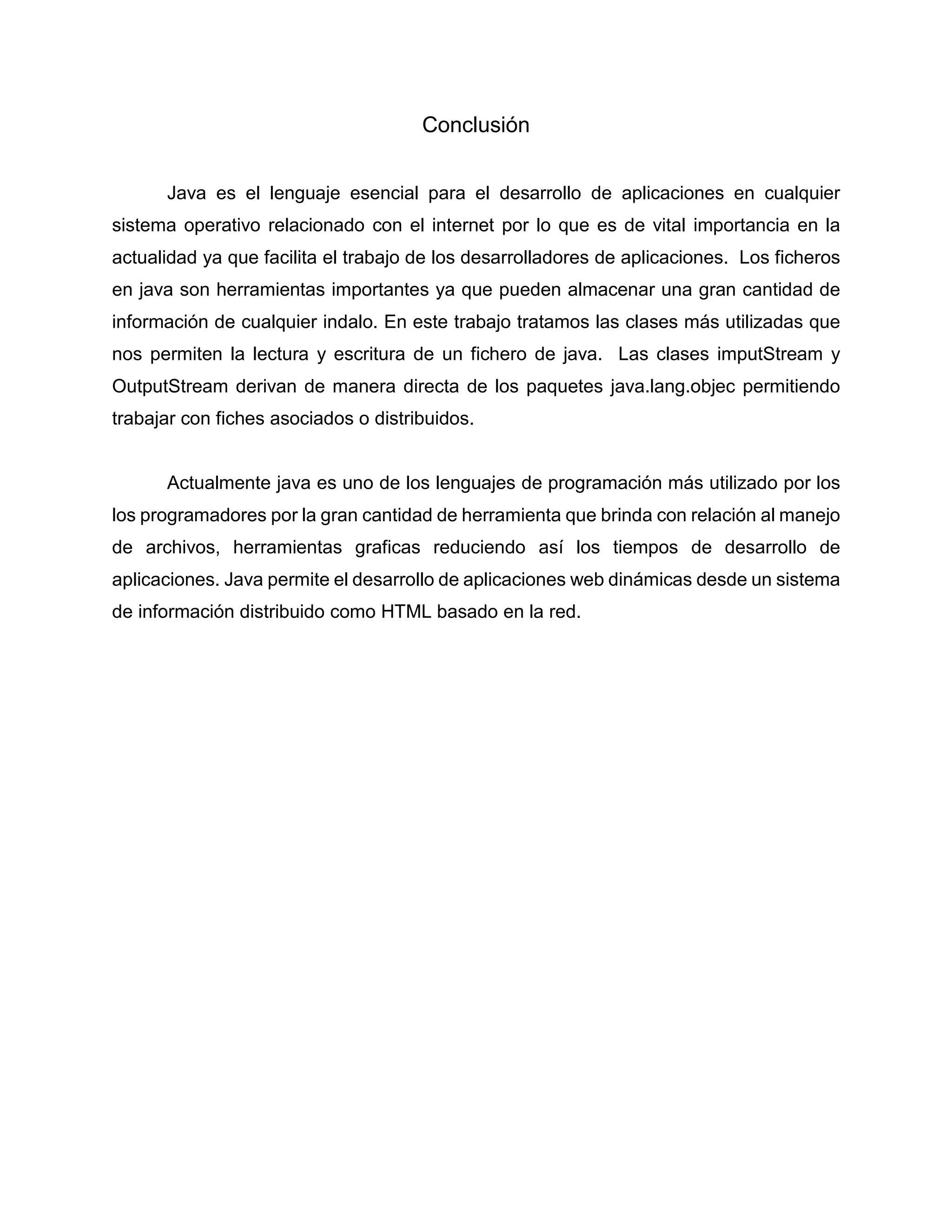Conclusión
Java es el lenguaje esencial para el desarrollo de aplicaciones en cualquier
sistema operativo relacionado con el internet por lo que es de vital importancia en la
actualidad ya que facilita el trabajo de los desarrolladores de aplicaciones. Los ficheros
en java son herramientas importantes ya que pueden almacenar una gran cantidad de
información de cualquier indalo. En este trabajo tratamos las clases más utilizadas que
nos permiten la lectura y escritura de un fichero de java. Las clases imputStream y
OutputStream derivan de manera directa de los paquetes java.lang.objec permitiendo
trabajar con fiches asociados o distribuidos.
Actualmente java es uno de los lenguajes de programación más utilizado por los
los programadores por la gran cantidad de herramienta que brinda con relación al manejo
de archivos, herramientas graficas reduciendo así los tiempos de desarrollo de
aplicaciones. Java permite el desarrollo de aplicaciones web dinámicas desde un sistema
de información distribuido como HTML basado en la red.
 