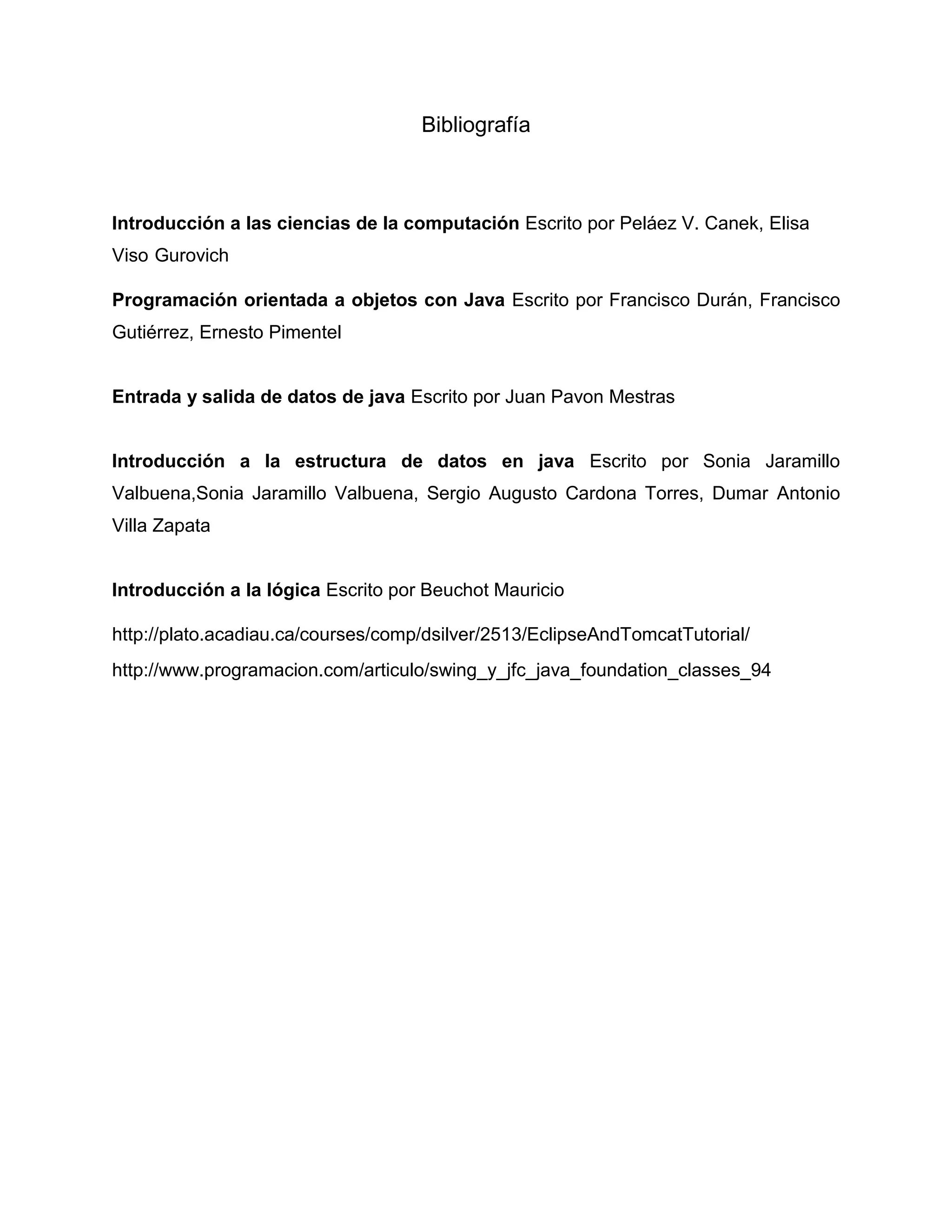 Bibliografía
Introducción a las ciencias de la computación Escrito por Peláez V. Canek, Elisa
Viso Gurovich
Programación orientada a objetos con Java Escrito por Francisco Durán, Francisco
Gutiérrez, Ernesto Pimentel
Entrada y salida de datos de java Escrito por Juan Pavon Mestras
Introducción a la estructura de datos en java Escrito por Sonia Jaramillo
Valbuena,Sonia Jaramillo Valbuena, Sergio Augusto Cardona Torres, Dumar Antonio
Villa Zapata
Introducción a la lógica Escrito por Beuchot Mauricio
http://plato.acadiau.ca/courses/comp/dsilver/2513/EclipseAndTomcatTutorial/
http://www.programacion.com/articulo/swing_y_jfc_java_foundation_classes_94
 