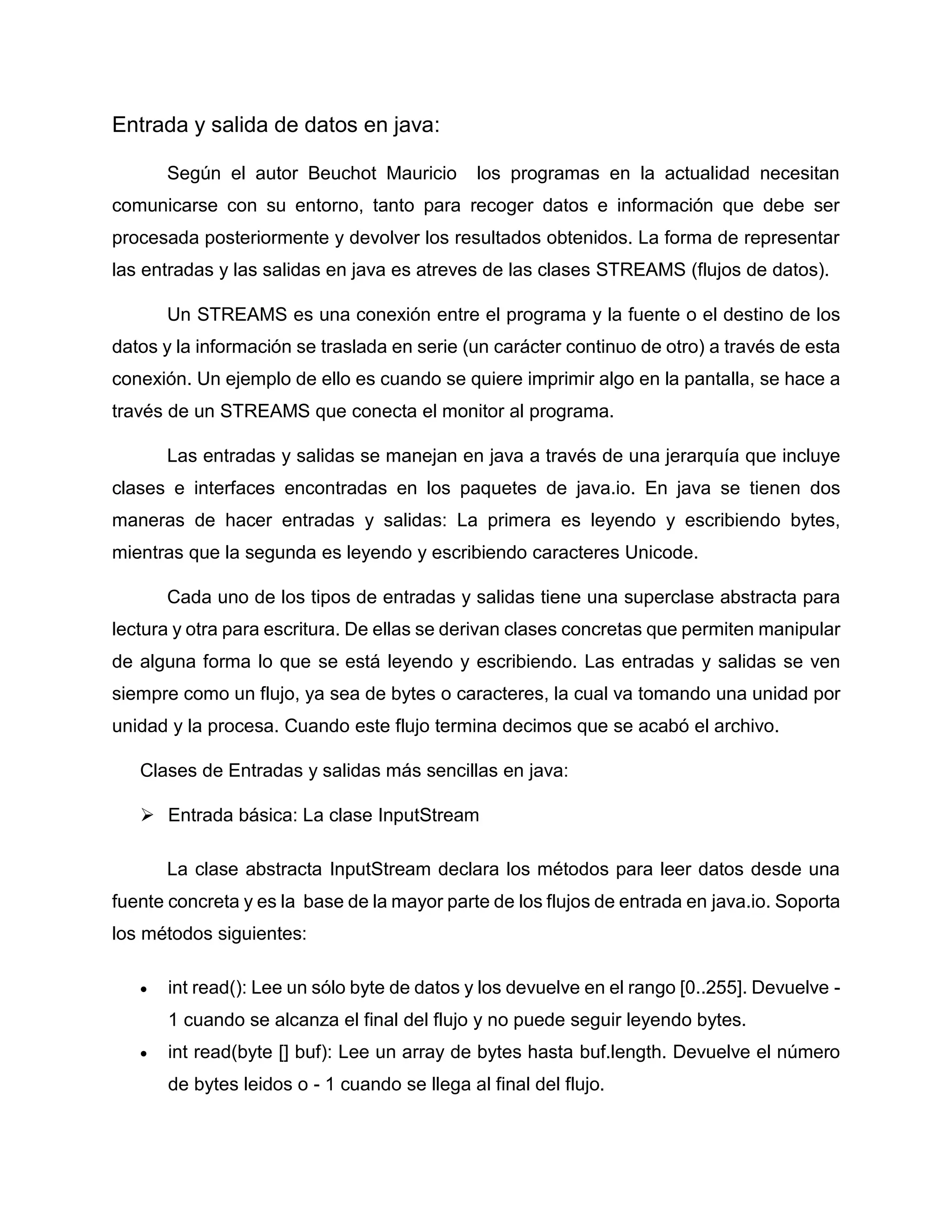 Entrada y salida de datos en java:
Según el autor Beuchot Mauricio los programas en la actualidad necesitan
comunicarse con su entorno, tanto para recoger datos e información que debe ser
procesada posteriormente y devolver los resultados obtenidos. La forma de representar
las entradas y las salidas en java es atreves de las clases STREAMS (flujos de datos).
Un STREAMS es una conexión entre el programa y la fuente o el destino de los
datos y la información se traslada en serie (un carácter continuo de otro) a través de esta
conexión. Un ejemplo de ello es cuando se quiere imprimir algo en la pantalla, se hace a
través de un STREAMS que conecta el monitor al programa.
Las entradas y salidas se manejan en java a través de una jerarquía que incluye
clases e interfaces encontradas en los paquetes de java.io. En java se tienen dos
maneras de hacer entradas y salidas: La primera es leyendo y escribiendo bytes,
mientras que la segunda es leyendo y escribiendo caracteres Unicode.
Cada uno de los tipos de entradas y salidas tiene una superclase abstracta para
lectura y otra para escritura. De ellas se derivan clases concretas que permiten manipular
de alguna forma lo que se está leyendo y escribiendo. Las entradas y salidas se ven
siempre como un flujo, ya sea de bytes o caracteres, la cual va tomando una unidad por
unidad y la procesa. Cuando este flujo termina decimos que se acabó el archivo.
Clases de Entradas y salidas más sencillas en java:
 Entrada básica: La clase InputStream
La clase abstracta InputStream declara los métodos para leer datos desde una
fuente concreta y es la base de la mayor parte de los flujos de entrada en java.io. Soporta
los métodos siguientes:
 int read(): Lee un sólo byte de datos y los devuelve en el rango [0..255]. Devuelve -
1 cuando se alcanza el final del flujo y no puede seguir leyendo bytes.
 int read(byte [] buf): Lee un array de bytes hasta buf.length. Devuelve el número
de bytes leidos o - 1 cuando se llega al final del flujo.
 