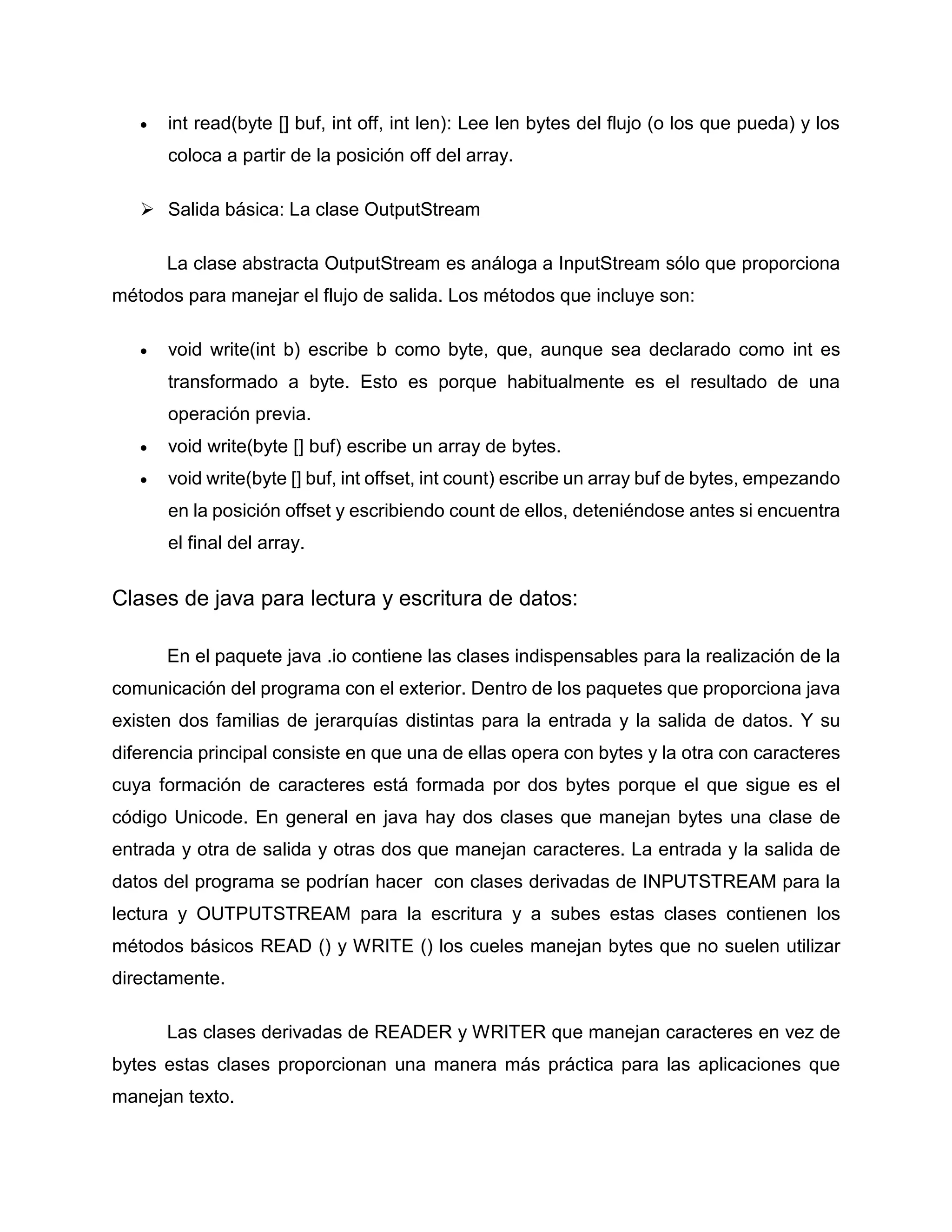  int read(byte [] buf, int off, int len): Lee len bytes del flujo (o los que pueda) y los
coloca a partir de la posición off del array.
 Salida básica: La clase OutputStream
La clase abstracta OutputStream es análoga a InputStream sólo que proporciona
métodos para manejar el flujo de salida. Los métodos que incluye son:
 void write(int b) escribe b como byte, que, aunque sea declarado como int es
transformado a byte. Esto es porque habitualmente es el resultado de una
operación previa.
 void write(byte [] buf) escribe un array de bytes.
 void write(byte [] buf, int offset, int count) escribe un array buf de bytes, empezando
en la posición offset y escribiendo count de ellos, deteniéndose antes si encuentra
el final del array.
Clases de java para lectura y escritura de datos:
En el paquete java .io contiene las clases indispensables para la realización de la
comunicación del programa con el exterior. Dentro de los paquetes que proporciona java
existen dos familias de jerarquías distintas para la entrada y la salida de datos. Y su
diferencia principal consiste en que una de ellas opera con bytes y la otra con caracteres
cuya formación de caracteres está formada por dos bytes porque el que sigue es el
código Unicode. En general en java hay dos clases que manejan bytes una clase de
entrada y otra de salida y otras dos que manejan caracteres. La entrada y la salida de
datos del programa se podrían hacer con clases derivadas de INPUTSTREAM para la
lectura y OUTPUTSTREAM para la escritura y a subes estas clases contienen los
métodos básicos READ () y WRITE () los cueles manejan bytes que no suelen utilizar
directamente.
Las clases derivadas de READER y WRITER que manejan caracteres en vez de
bytes estas clases proporcionan una manera más práctica para las aplicaciones que
manejan texto.
 