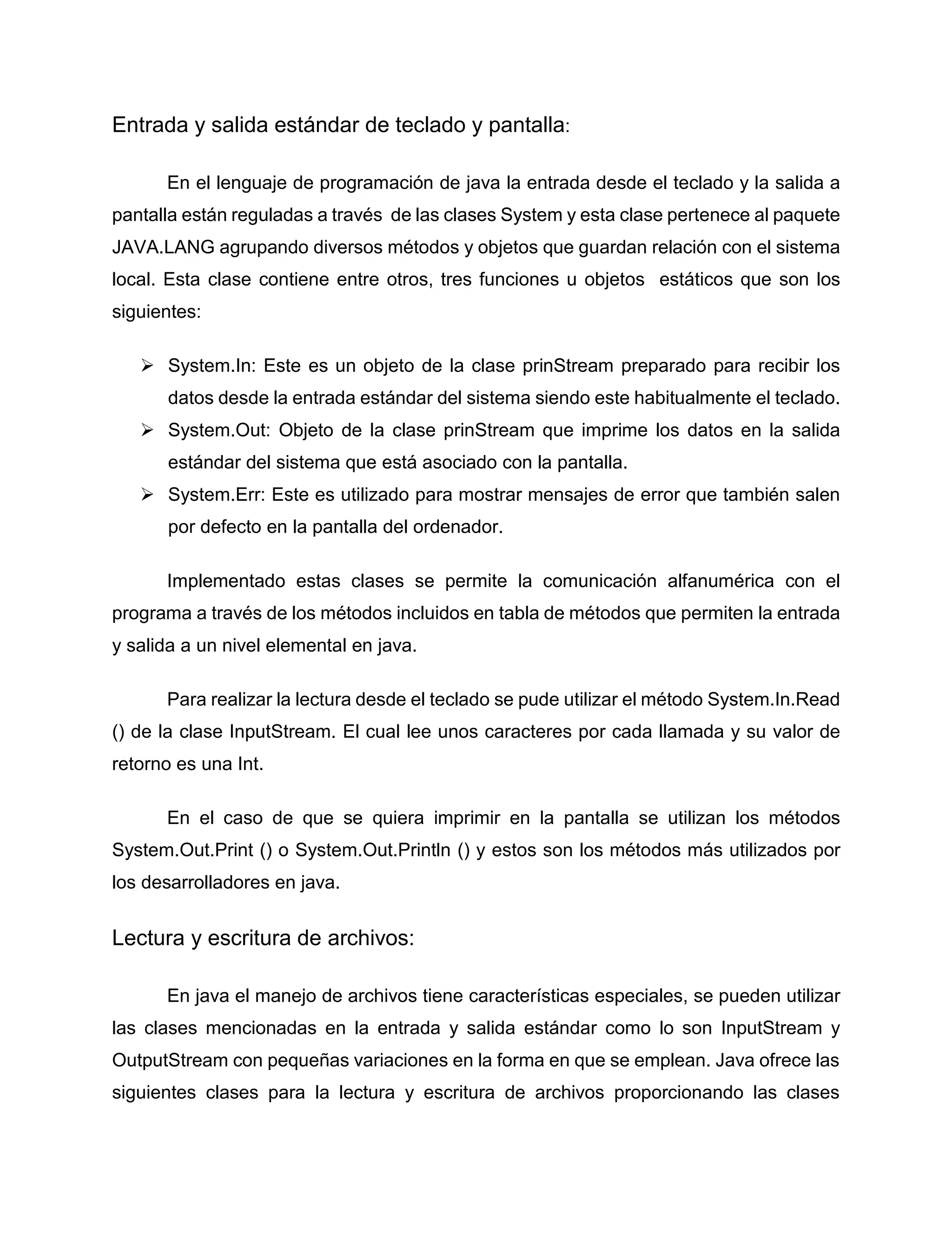 Entrada y salida estándar de teclado y pantalla:
En el lenguaje de programación de java la entrada desde el teclado y la salida a
pantalla están reguladas a través de las clases System y esta clase pertenece al paquete
JAVA.LANG agrupando diversos métodos y objetos que guardan relación con el sistema
local. Esta clase contiene entre otros, tres funciones u objetos estáticos que son los
siguientes:
 System.In: Este es un objeto de la clase prinStream preparado para recibir los
datos desde la entrada estándar del sistema siendo este habitualmente el teclado.
 System.Out: Objeto de la clase prinStream que imprime los datos en la salida
estándar del sistema que está asociado con la pantalla.
 System.Err: Este es utilizado para mostrar mensajes de error que también salen
por defecto en la pantalla del ordenador.
Implementado estas clases se permite la comunicación alfanumérica con el
programa a través de los métodos incluidos en tabla de métodos que permiten la entrada
y salida a un nivel elemental en java.
Para realizar la lectura desde el teclado se pude utilizar el método System.In.Read
() de la clase InputStream. El cual lee unos caracteres por cada llamada y su valor de
retorno es una Int.
En el caso de que se quiera imprimir en la pantalla se utilizan los métodos
System.Out.Print () o System.Out.Println () y estos son los métodos más utilizados por
los desarrolladores en java.
Lectura y escritura de archivos:
En java el manejo de archivos tiene características especiales, se pueden utilizar
las clases mencionadas en la entrada y salida estándar como lo son InputStream y
OutputStream con pequeñas variaciones en la forma en que se emplean. Java ofrece las
siguientes clases para la lectura y escritura de archivos proporcionando las clases
 