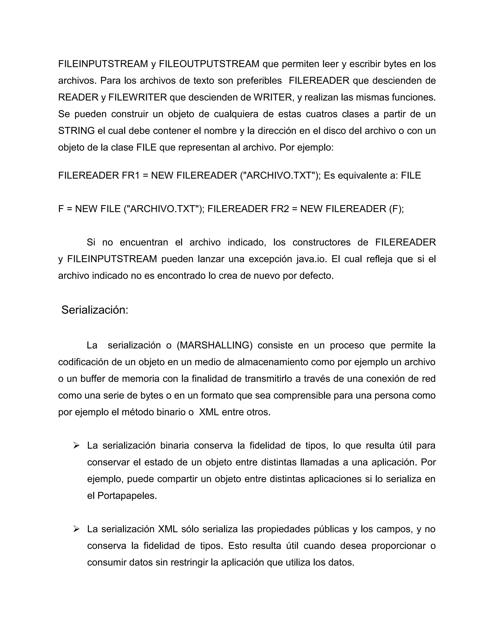 FILEINPUTSTREAM y FILEOUTPUTSTREAM que permiten leer y escribir bytes en los
archivos. Para los archivos de texto son preferibles FILEREADER que descienden de
READER y FILEWRITER que descienden de WRITER, y realizan las mismas funciones.
Se pueden construir un objeto de cualquiera de estas cuatros clases a partir de un
STRING el cual debe contener el nombre y la dirección en el disco del archivo o con un
objeto de la clase FILE que representan al archivo. Por ejemplo:
FILEREADER FR1 = NEW FILEREADER ("ARCHIVO.TXT"); Es equivalente a: FILE
F = NEW FILE ("ARCHIVO.TXT"); FILEREADER FR2 = NEW FILEREADER (F);
Si no encuentran el archivo indicado, los constructores de FILEREADER
y FILEINPUTSTREAM pueden lanzar una excepción java.io. El cual refleja que si el
archivo indicado no es encontrado lo crea de nuevo por defecto.
Serialización:
La serialización o (MARSHALLING) consiste en un proceso que permite la
codificación de un objeto en un medio de almacenamiento como por ejemplo un archivo
o un buffer de memoria con la finalidad de transmitirlo a través de una conexión de red
como una serie de bytes o en un formato que sea comprensible para una persona como
por ejemplo el método binario o XML entre otros.
 La serialización binaria conserva la fidelidad de tipos, lo que resulta útil para
conservar el estado de un objeto entre distintas llamadas a una aplicación. Por
ejemplo, puede compartir un objeto entre distintas aplicaciones si lo serializa en
el Portapapeles.
 La serialización XML sólo serializa las propiedades públicas y los campos, y no
conserva la fidelidad de tipos. Esto resulta útil cuando desea proporcionar o
consumir datos sin restringir la aplicación que utiliza los datos.
 