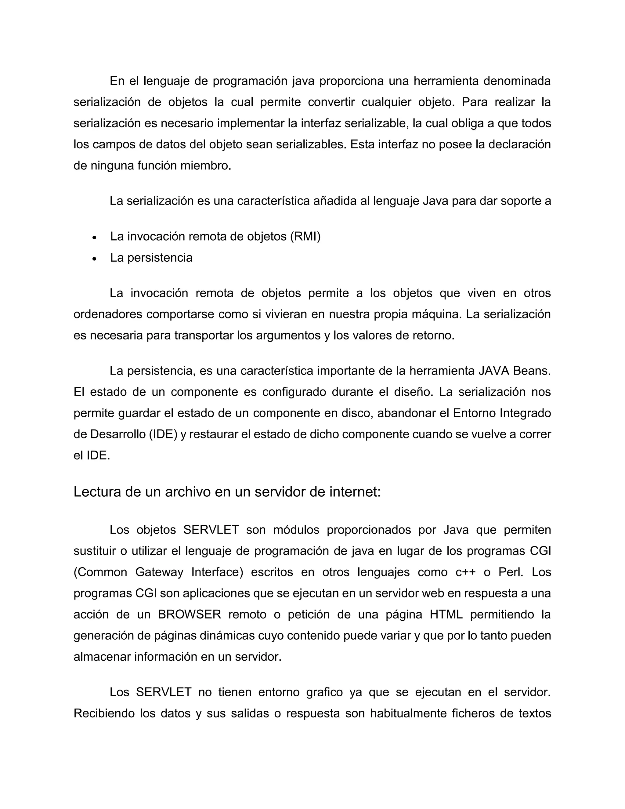 En el lenguaje de programación java proporciona una herramienta denominada
serialización de objetos la cual permite convertir cualquier objeto. Para realizar la
serialización es necesario implementar la interfaz serializable, la cual obliga a que todos
los campos de datos del objeto sean serializables. Esta interfaz no posee la declaración
de ninguna función miembro.
La serialización es una característica añadida al lenguaje Java para dar soporte a
 La invocación remota de objetos (RMI)
 La persistencia
La invocación remota de objetos permite a los objetos que viven en otros
ordenadores comportarse como si vivieran en nuestra propia máquina. La serialización
es necesaria para transportar los argumentos y los valores de retorno.
La persistencia, es una característica importante de la herramienta JAVA Beans.
El estado de un componente es configurado durante el diseño. La serialización nos
permite guardar el estado de un componente en disco, abandonar el Entorno Integrado
de Desarrollo (IDE) y restaurar el estado de dicho componente cuando se vuelve a correr
el IDE.
Lectura de un archivo en un servidor de internet:
Los objetos SERVLET son módulos proporcionados por Java que permiten
sustituir o utilizar el lenguaje de programación de java en lugar de los programas CGI
(Common Gateway Interface) escritos en otros lenguajes como c++ o Perl. Los
programas CGI son aplicaciones que se ejecutan en un servidor web en respuesta a una
acción de un BROWSER remoto o petición de una página HTML permitiendo la
generación de páginas dinámicas cuyo contenido puede variar y que por lo tanto pueden
almacenar información en un servidor.
Los SERVLET no tienen entorno grafico ya que se ejecutan en el servidor.
Recibiendo los datos y sus salidas o respuesta son habitualmente ficheros de textos
 
