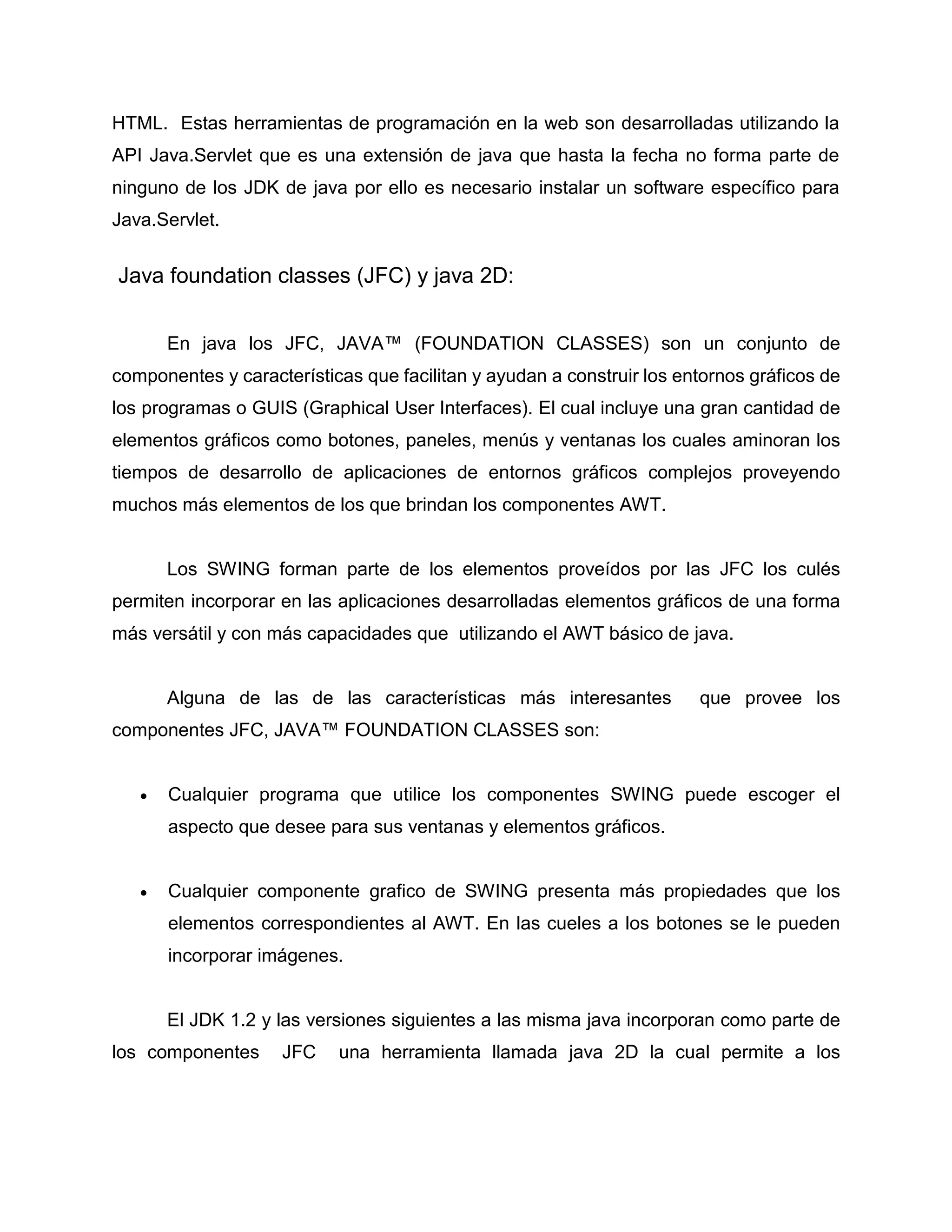 HTML. Estas herramientas de programación en la web son desarrolladas utilizando la
API Java.Servlet que es una extensión de java que hasta la fecha no forma parte de
ninguno de los JDK de java por ello es necesario instalar un software específico para
Java.Servlet.
Java foundation classes (JFC) y java 2D:
En java los JFC, JAVA™ (FOUNDATION CLASSES) son un conjunto de
componentes y características que facilitan y ayudan a construir los entornos gráficos de
los programas o GUIS (Graphical User Interfaces). El cual incluye una gran cantidad de
elementos gráficos como botones, paneles, menús y ventanas los cuales aminoran los
tiempos de desarrollo de aplicaciones de entornos gráficos complejos proveyendo
muchos más elementos de los que brindan los componentes AWT.
Los SWING forman parte de los elementos proveídos por las JFC los culés
permiten incorporar en las aplicaciones desarrolladas elementos gráficos de una forma
más versátil y con más capacidades que utilizando el AWT básico de java.
Alguna de las de las características más interesantes que provee los
componentes JFC, JAVA™ FOUNDATION CLASSES son:
 Cualquier programa que utilice los componentes SWING puede escoger el
aspecto que desee para sus ventanas y elementos gráficos.
 Cualquier componente grafico de SWING presenta más propiedades que los
elementos correspondientes al AWT. En las cueles a los botones se le pueden
incorporar imágenes.
El JDK 1.2 y las versiones siguientes a las misma java incorporan como parte de
los componentes JFC una herramienta llamada java 2D la cual permite a los
 