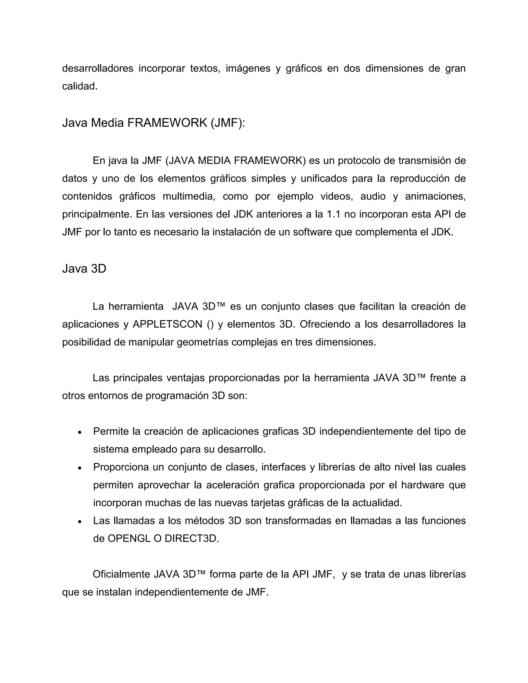 desarrolladores incorporar textos, imágenes y gráficos en dos dimensiones de gran
calidad.
Java Media FRAMEWORK (JMF):
En java la JMF (JAVA MEDIA FRAMEWORK) es un protocolo de transmisión de
datos y uno de los elementos gráficos simples y unificados para la reproducción de
contenidos gráficos multimedia, como por ejemplo videos, audio y animaciones,
principalmente. En las versiones del JDK anteriores a la 1.1 no incorporan esta API de
JMF por lo tanto es necesario la instalación de un software que complementa el JDK.
Java 3D
La herramienta JAVA 3D™ es un conjunto clases que facilitan la creación de
aplicaciones y APPLETSCON () y elementos 3D. Ofreciendo a los desarrolladores la
posibilidad de manipular geometrías complejas en tres dimensiones.
Las principales ventajas proporcionadas por la herramienta JAVA 3D™ frente a
otros entornos de programación 3D son:
 Permite la creación de aplicaciones graficas 3D independientemente del tipo de
sistema empleado para su desarrollo.
 Proporciona un conjunto de clases, interfaces y librerías de alto nivel las cuales
permiten aprovechar la aceleración grafica proporcionada por el hardware que
incorporan muchas de las nuevas tarjetas gráficas de la actualidad.
 Las llamadas a los métodos 3D son transformadas en llamadas a las funciones
de OPENGL O DIRECT3D.
Oficialmente JAVA 3D™ forma parte de la API JMF, y se trata de unas librerías
que se instalan independientemente de JMF.
 