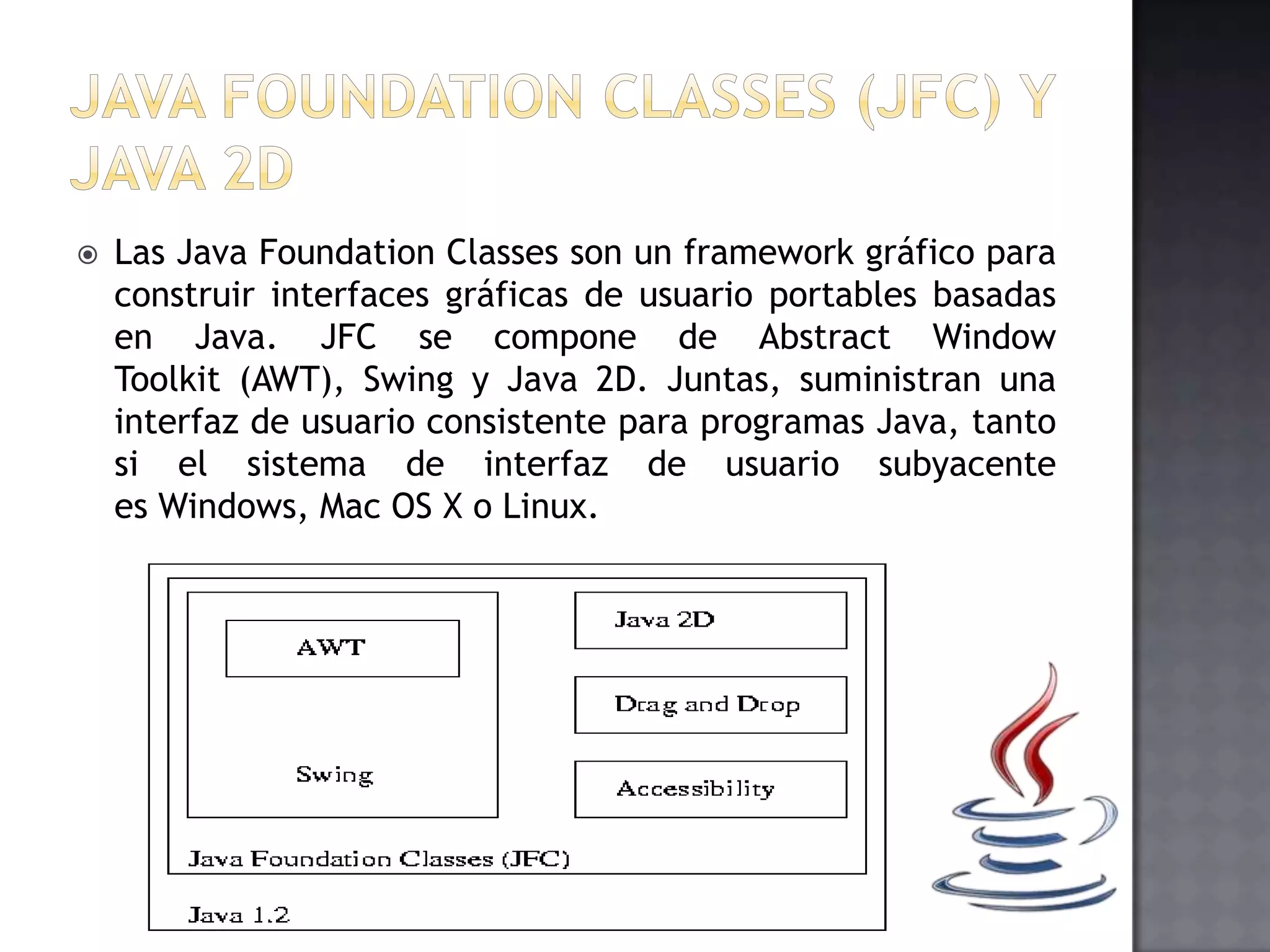  Las Java Foundation Classes son un framework gráfico para
construir interfaces gráficas de usuario portables basadas
en Java. JFC se compone de Abstract Window
Toolkit (AWT), Swing y Java 2D. Juntas, suministran una
interfaz de usuario consistente para programas Java, tanto
si el sistema de interfaz de usuario subyacente
es Windows, Mac OS X o Linux.
 