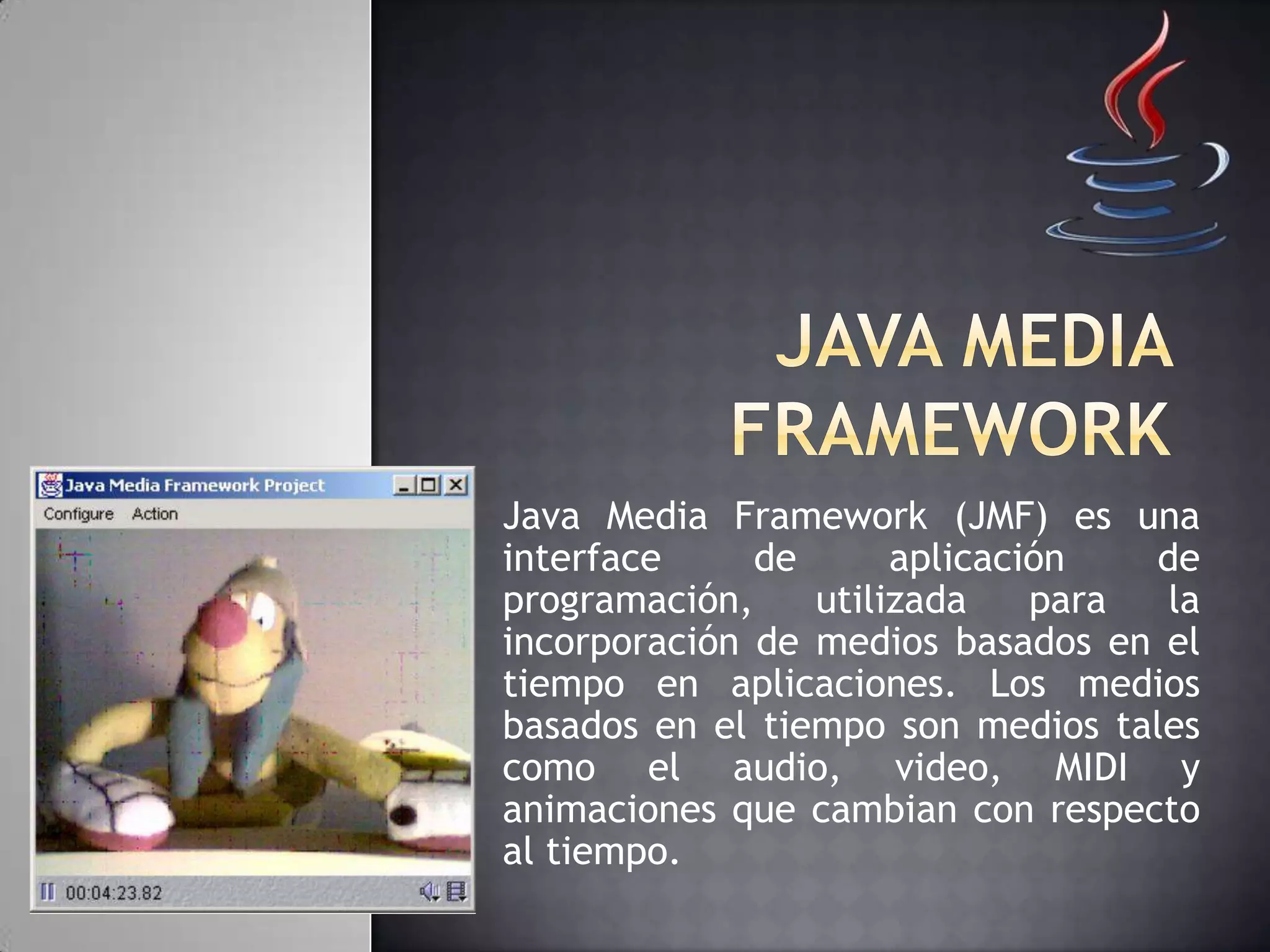 Java Media Framework (JMF) es una
interface de aplicación de
programación, utilizada para la
incorporación de medios basados en el
tiempo en aplicaciones. Los medios
basados en el tiempo son medios tales
como el audio, video, MIDI y
animaciones que cambian con respecto
al tiempo.
 
