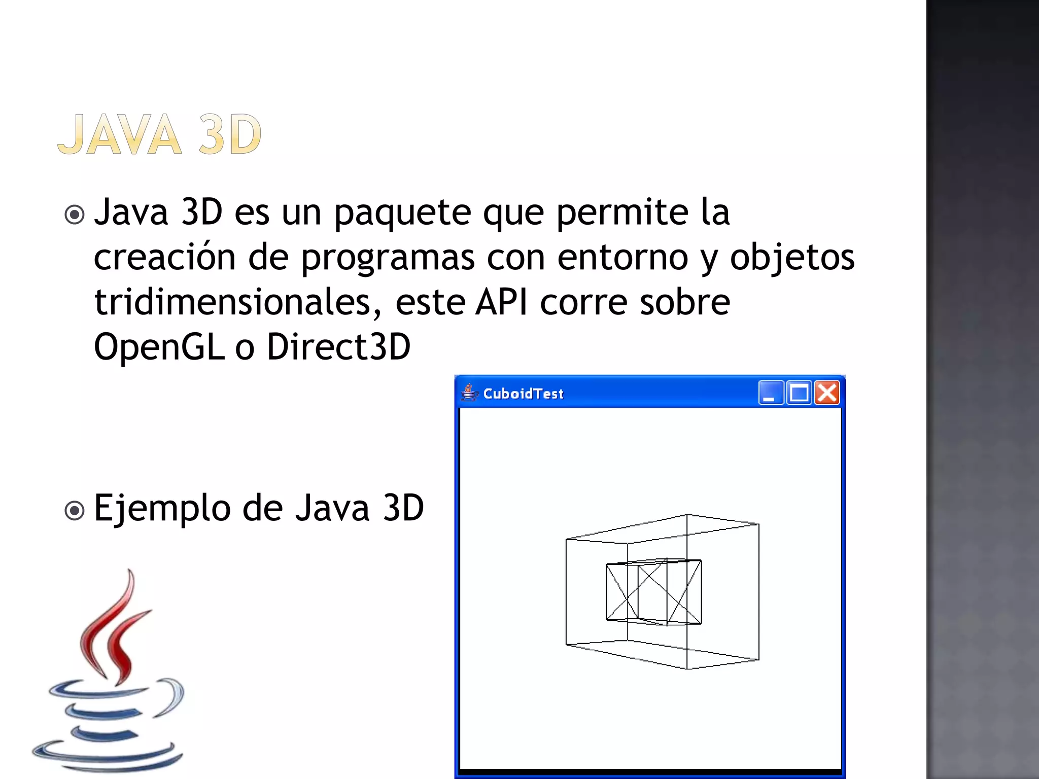  Java 3D es un paquete que permite la
creación de programas con entorno y objetos
tridimensionales, este API corre sobre
OpenGL o Direct3D
 Ejemplo de Java 3D
 