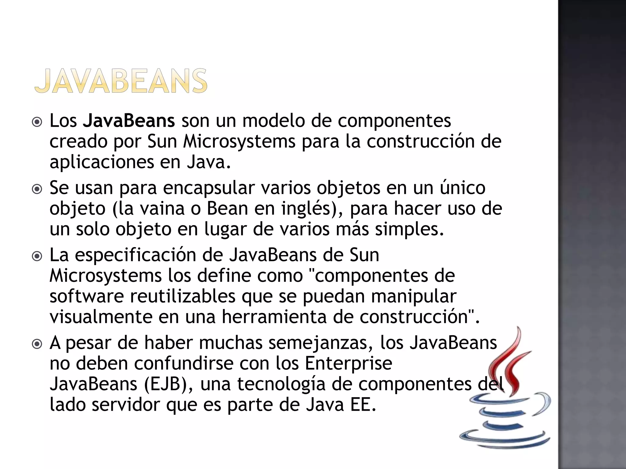  Los JavaBeans son un modelo de componentes
creado por Sun Microsystems para la construcción de
aplicaciones en Java.
 Se usan para encapsular varios objetos en un único
objeto (la vaina o Bean en inglés), para hacer uso de
un solo objeto en lugar de varios más simples.
 La especificación de JavaBeans de Sun
Microsystems los define como "componentes de
software reutilizables que se puedan manipular
visualmente en una herramienta de construcción".
 A pesar de haber muchas semejanzas, los JavaBeans
no deben confundirse con los Enterprise
JavaBeans (EJB), una tecnología de componentes del
lado servidor que es parte de Java EE.
 