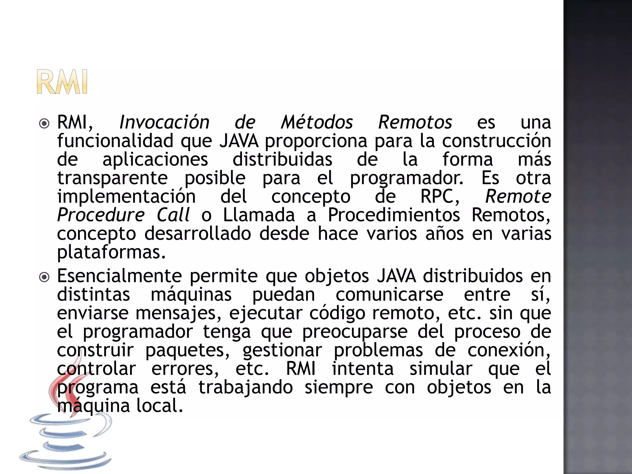  RMI, Invocación de Métodos Remotos es una
funcionalidad que JAVA proporciona para la construcción
de aplicaciones distribuidas de la forma más
transparente posible para el programador. Es otra
implementación del concepto de RPC, Remote
Procedure Call o Llamada a Procedimientos Remotos,
concepto desarrollado desde hace varios años en varias
plataformas.
 Esencialmente permite que objetos JAVA distribuidos en
distintas máquinas puedan comunicarse entre sí,
enviarse mensajes, ejecutar código remoto, etc. sin que
el programador tenga que preocuparse del proceso de
construir paquetes, gestionar problemas de conexión,
controlar errores, etc. RMI intenta simular que el
programa está trabajando siempre con objetos en la
máquina local.
 