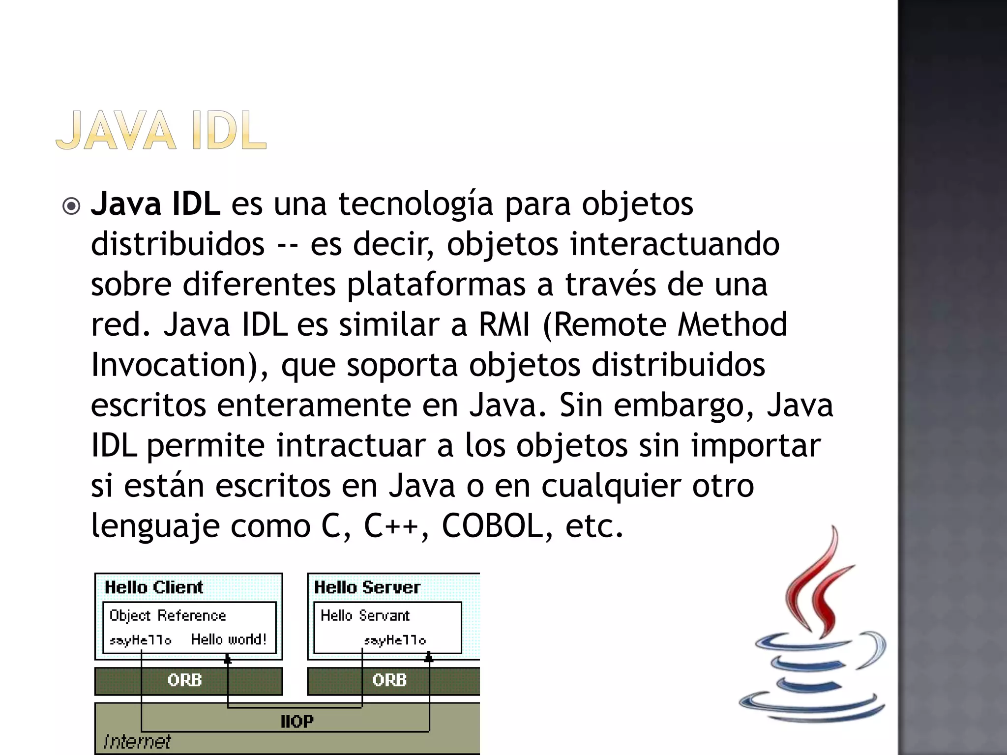  Java IDL es una tecnología para objetos
distribuidos -- es decir, objetos interactuando
sobre diferentes plataformas a través de una
red. Java IDL es similar a RMI (Remote Method
Invocation), que soporta objetos distribuidos
escritos enteramente en Java. Sin embargo, Java
IDL permite intractuar a los objetos sin importar
si están escritos en Java o en cualquier otro
lenguaje como C, C++, COBOL, etc.
 
