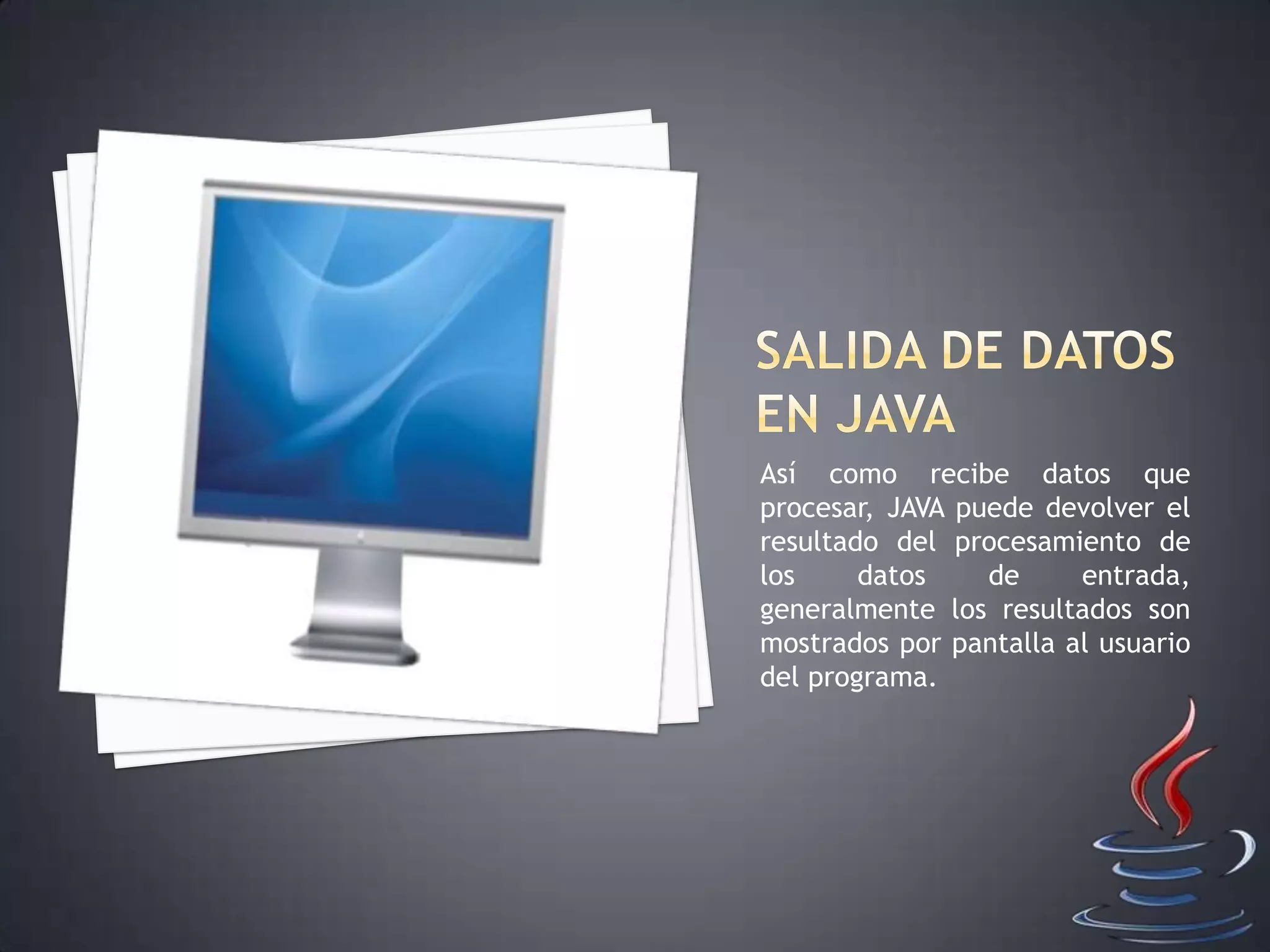 Así como recibe datos que
procesar, JAVA puede devolver el
resultado del procesamiento de
los datos de entrada,
generalmente los resultados son
mostrados por pantalla al usuario
del programa.
 
