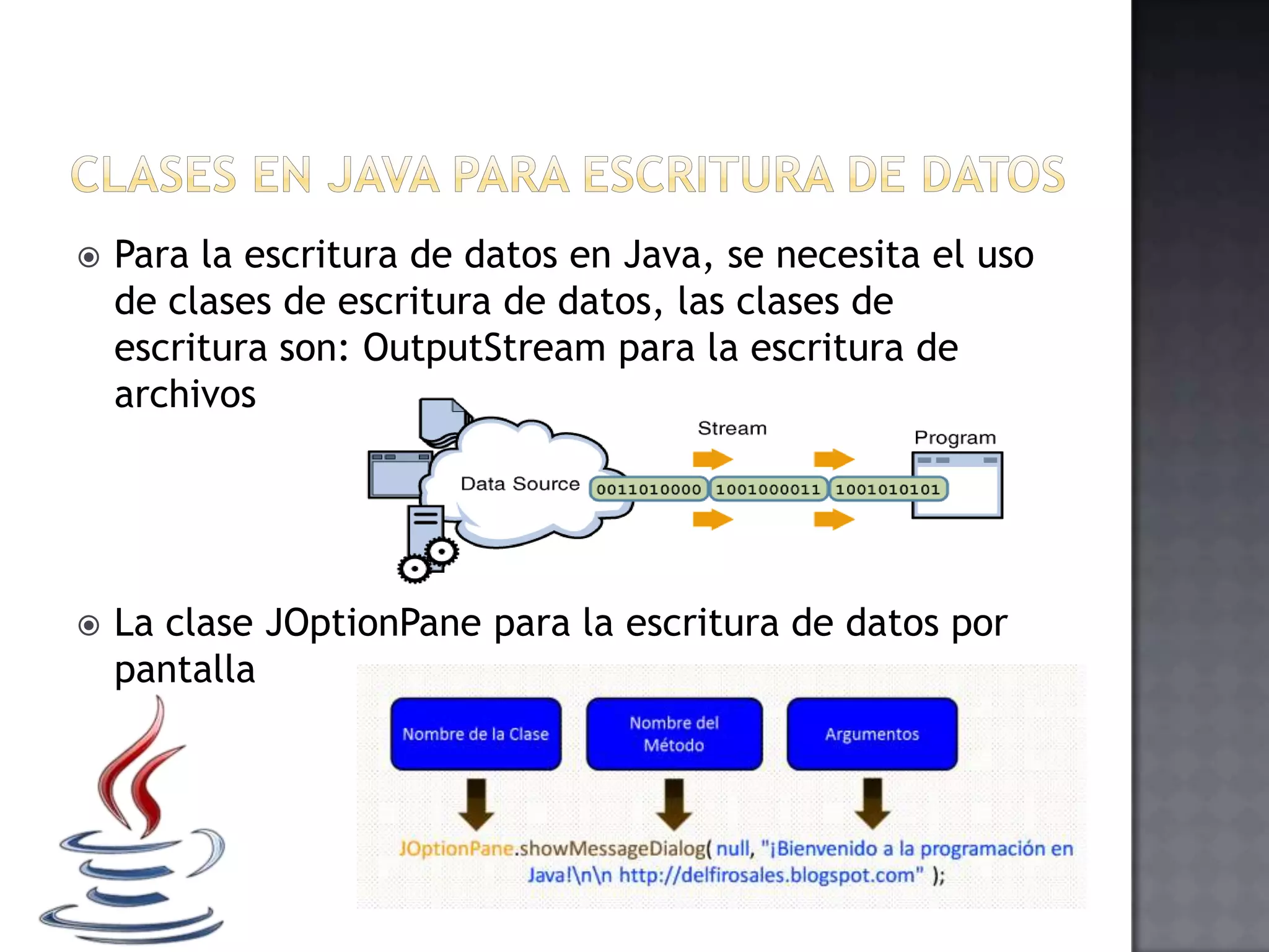  Para la escritura de datos en Java, se necesita el uso
de clases de escritura de datos, las clases de
escritura son: OutputStream para la escritura de
archivos
 La clase JOptionPane para la escritura de datos por
pantalla
 