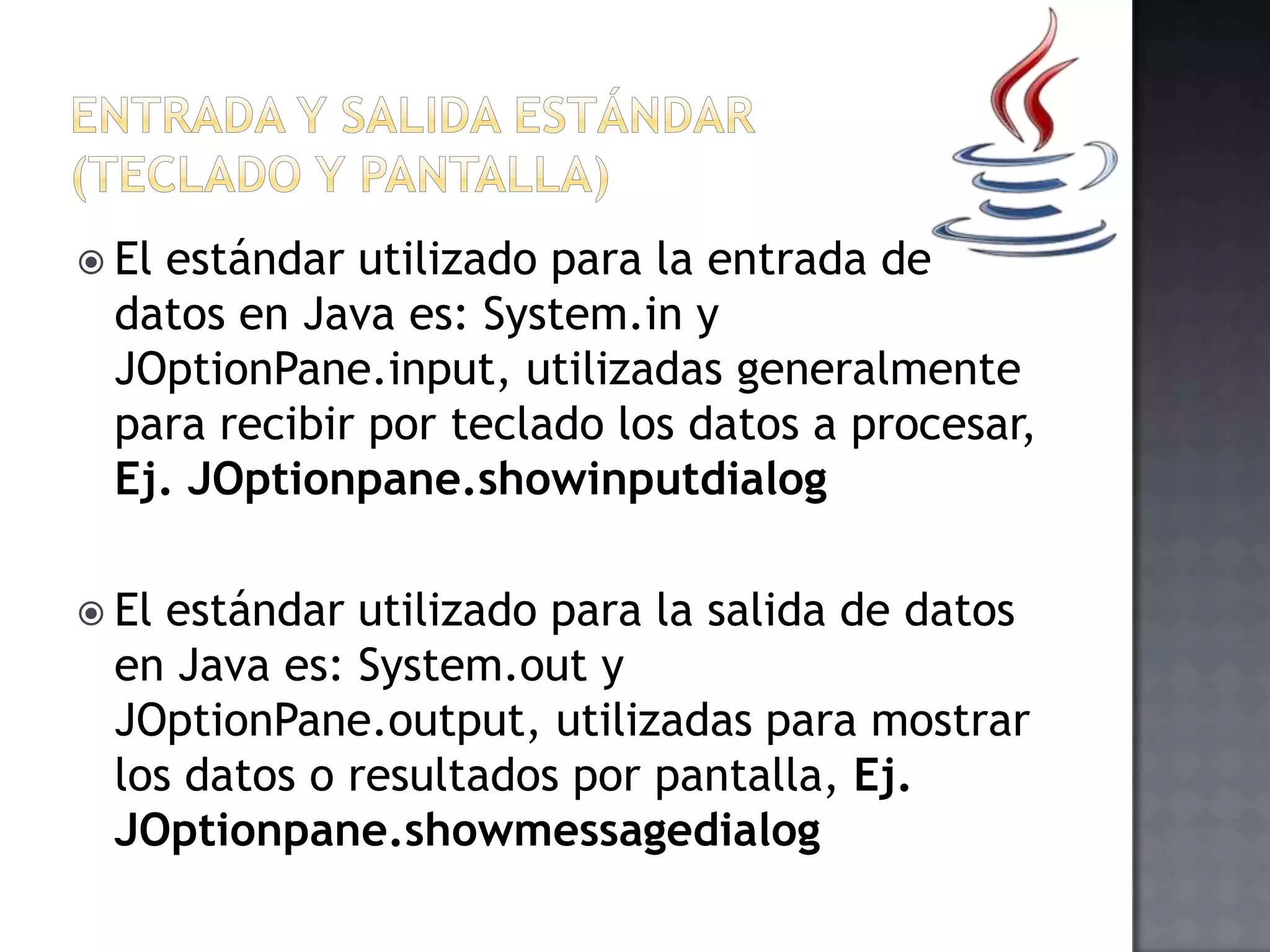  El estándar utilizado para la entrada de
datos en Java es: System.in y
JOptionPane.input, utilizadas generalmente
para recibir por teclado los datos a procesar,
Ej. JOptionpane.showinputdialog
 El estándar utilizado para la salida de datos
en Java es: System.out y
JOptionPane.output, utilizadas para mostrar
los datos o resultados por pantalla, Ej.
JOptionpane.showmessagedialog
 