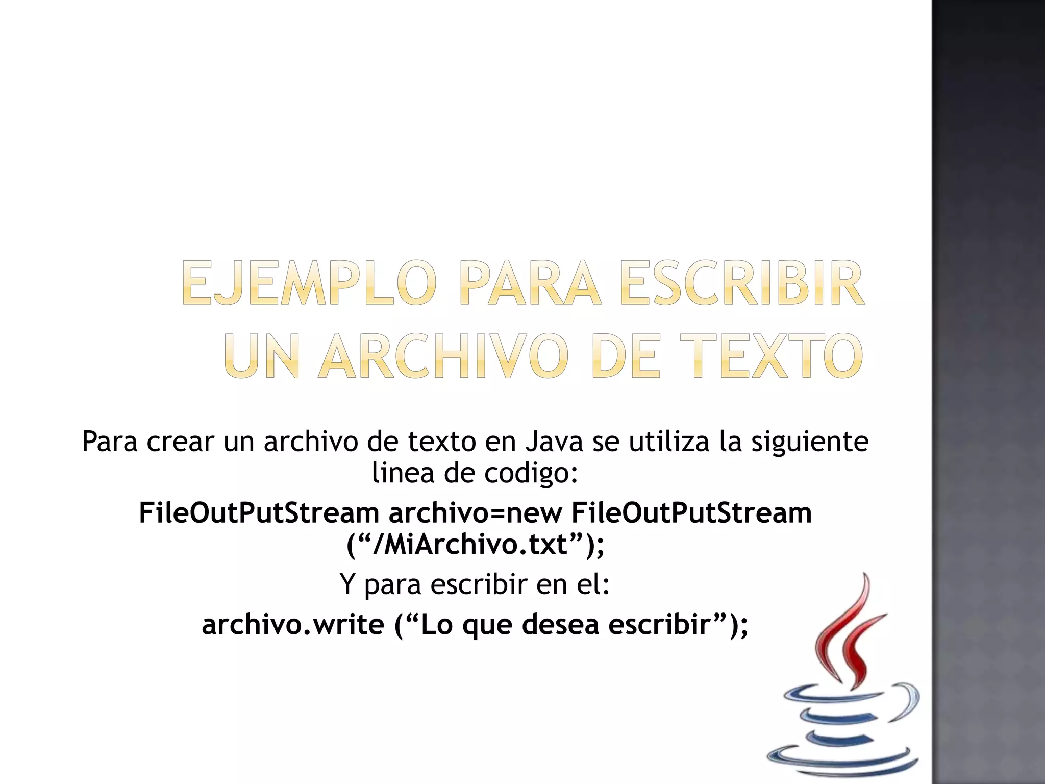 Para crear un archivo de texto en Java se utiliza la siguiente
linea de codigo:
FileOutPutStream archivo=new FileOutPutStream
(“/MiArchivo.txt”);
Y para escribir en el:
archivo.write (“Lo que desea escribir”);
 