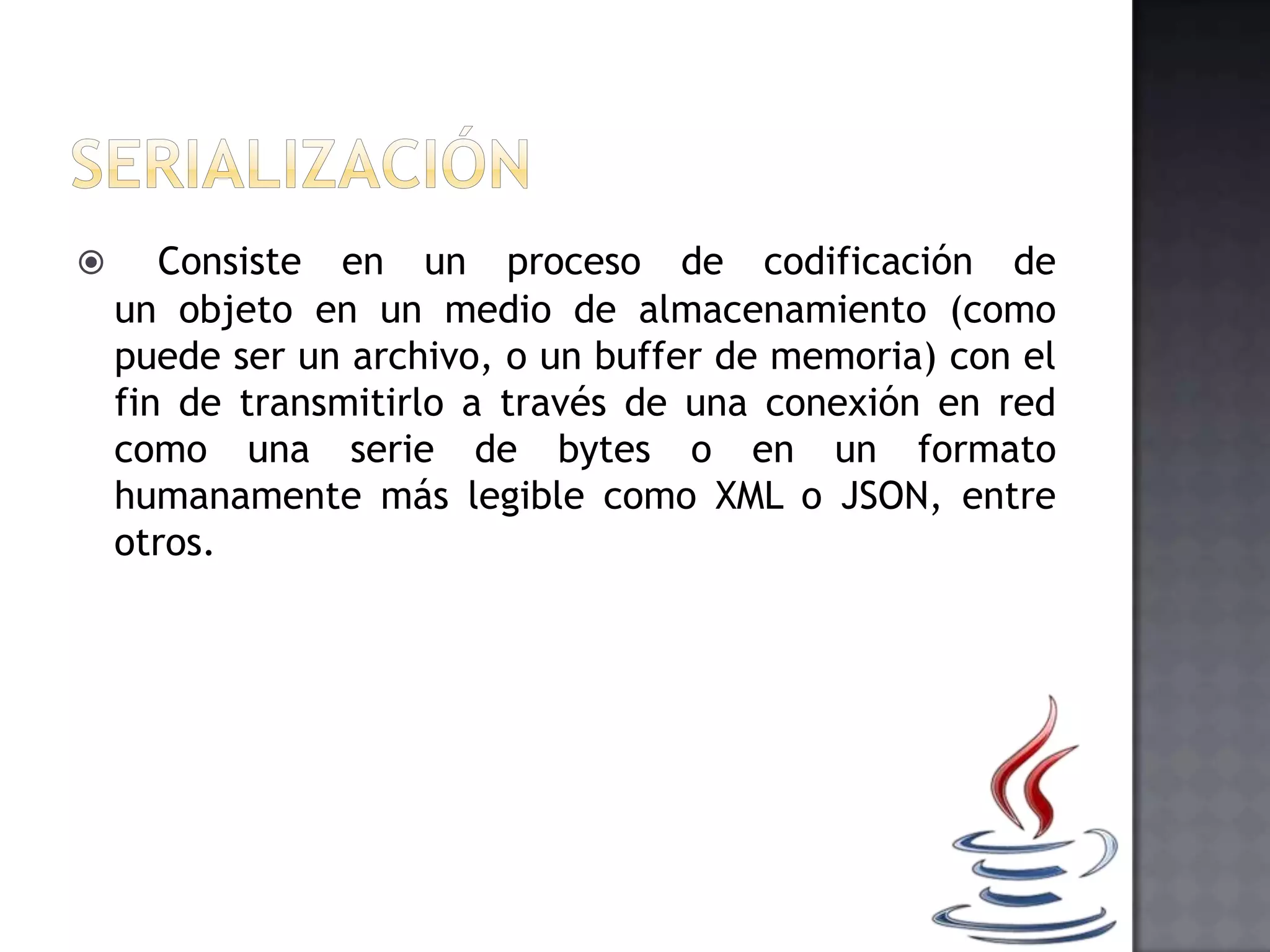 Consiste en un proceso de codificación de
un objeto en un medio de almacenamiento (como
puede ser un archivo, o un buffer de memoria) con el
fin de transmitirlo a través de una conexión en red
como una serie de bytes o en un formato
humanamente más legible como XML o JSON, entre
otros.
 