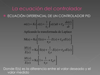    ECUACIÓN DIFERENCIAL DE UN CONTROLADOR PID
                               1                de(t ) 
            m(t ) = Kc e(t ) +
                               τi ∫
                                   e(t )dt + τ d
                                                  dt 
                                                        

            Aplicando la transformada de Laplace
                              1                        
            M(s) = Kc E(s) +     E ( s ) + τ d sE ( s )
                             τis                       
            M (s)              1                         
                  = Kc E(s) +     E ( s ) + τ d sE ( s )
            E (s)             τis                        
            M (s)          1          
                  = Kc 1 +    + τ d s
            E (s)        τis          
Donde E(s) es la diferencia entre el valor deseado y el
  valor medido
 