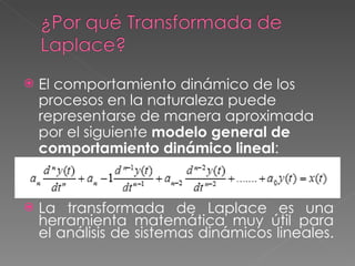    El comportamiento dinámico de los
    procesos en la naturaleza puede
    representarse de manera aproximada
    por el siguiente modelo general de
    comportamiento dinámico lineal:


   La transformada de Laplace es una
    herramienta matemática muy útil para
    el análisis de sistemas dinámicos lineales.
 