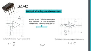 LM741
Multiplicador de ganancia constante
Multiplicador inversor de ganancia constante
𝐴 = −
𝑅𝑓
𝑅
Multiplicador no inversor de ganancia constante
𝐴 = 1 +
𝑅𝑓
𝑅
Vo=A.Vi
Es uno de los circuitos del Op-amp
mas comunes , el cual proporciona
una ganancia o amplificación precisa
 
