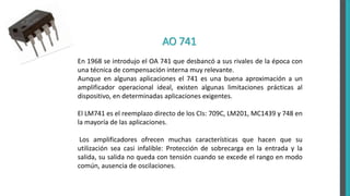 AO 741
En 1968 se introdujo el OA 741 que desbancó a sus rivales de la época con
una técnica de compensación interna muy relevante.
Aunque en algunas aplicaciones el 741 es una buena aproximación a un
amplificador operacional ideal, existen algunas limitaciones prácticas al
dispositivo, en determinadas aplicaciones exigentes.
El LM741 es el reemplazo directo de los CIs: 709C, LM201, MC1439 y 748 en
la mayoría de las aplicaciones.
Los amplificadores ofrecen muchas características que hacen que su
utilización sea casi infalible: Protección de sobrecarga en la entrada y la
salida, su salida no queda con tensión cuando se excede el rango en modo
común, ausencia de oscilaciones.
 