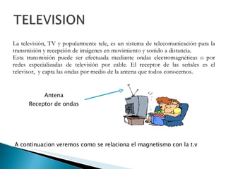 La televisión, TV y popularmente tele, es un sistema de telecomunicación para la transmisión y recepción de imágenes en movimiento y sonido a distancia. Esta transmisión puede ser efectuada mediante ondas electromagnéticas o por redes especializadas de televisión por cable. El receptor de las señales es el televisor,  y capta las ondas por medio de la antena que todos conocemos. Antena Receptor de ondas A continuacion  veremos   como  se relaciona el magnetismo con la t.v 