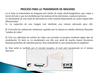 PROCESO PARA LA TRANSMISION DE IMAGENES La tv basa su transmisión de imágenes por medio de ondas electromagnéticas, que viajan a través del aire y que son recibidas por las antenas de los televisores, veamos el proceso. La transmisión de una señal de televisión en color consiste básicamente en cuatro etapas bien diferenciadas:  1.-  La captación de una imagen real mediante una cámara adecuada para ello. 2.-  C onvertir las radiaciones luminosas captadas por la cámara en señales eléctricas llamadas "señales de vídeo".  3.-   Una vez obtenidas las señales de vídeo, son enviadas al receptor mediante algún tipo de modulación. Es decir se va modulando con ella una señal de mucha mayor frecuencia llamada portadora de radiofrecuencias. Esta modulación es una modulación en amplitud. 4.-   Esta señal es recibida por el circuito receptor, el cual está incorporado en el mismo televisor. 