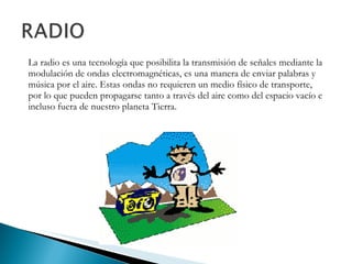 La radio es una tecnología que posibilita la transmisión de señales mediante la modulación de ondas electromagnéticas, es una manera de enviar palabras y música por el aire. Estas ondas no requieren un medio físico de transporte, por lo que pueden propagarse tanto a través del aire como del espacio vacío e incluso fuera de nuestro planeta Tierra.  