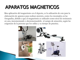 APARATOS MAGNETICOS  U na aplicación del magnetismo en el deporte, es la utilización de este para la elaboración de aparatos para realizar ejercicio, como los mostrados en las fotografías, debido a que el magnetismo es utilizado como nivel de resistencia en uno, incrementando o decrementandolo  el campo de atracción, según las exigencias de la persona que los utilice y su tiempo de practica.  
