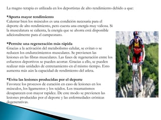 *Aporta mayor rendimiento   Calentar bien los músculos es una condición necesaria para el deporte de alto rendimiento, pero cuesta una energía muy valiosa. Si la musculatura se calienta, la energía que se ahorra está disponible adicionalmente para el campeonato.  *Permite una regeneración más rápida Gracias a la activación del metabolismo celular, se evitan o se reducen los endurecimientos musculares. Se previenen las lesiones en las fibras musculares. Las fases de regeneración entre los esfuerzos deportivos se pueden acortar. Gracias a ello, se pueden realizar más unidades de entrenamiento en el mismo tiempo. Esto aumenta más aún la capacidad de rendimiento del atleta.  *Evita las lesiones producidas por el deporte Favorece los procesos de curación en caso de lesiones en los músculos, los ligamentos y los tejidos. Los traumatismos desaparecen con mayor rapidez. De este modo se previenen las lesiones producidas por el deporte y las enfermedades crónicas degenerativas. La magno terapia es utilizada en los deportistas de alto rendimiento debido a que:  