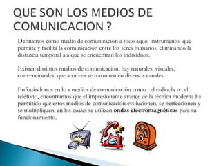 Definamos como medio de comunicación a todo aquel instrumento  que permite y facilita la comunicación entre los seres humanos,  eliminando la distancia temporal ala que se encuentran los individuos. Existen distintos medios de comunicacion; hay naturales, visuales, convencionales, que a su vez se trasmiten en diversos canales.  Enfocándonos en lo s medios de comunicación como : el radio, la tv, el teléfono, encontramos que el impresionante avance de la técnica moderna ha permitido que estos medios de comunicación evolucionen, se perfeccionen y se multipliquen, en los cuales se utilizan  ondas electromagnéticas  para su funcionamiento.  