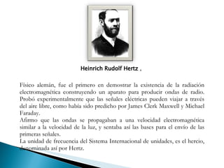 Heinrich Rudolf Hertz  ,  Físico alemán, fue el primero en demostrar la existencia de la radiación electromagnética construyendo un aparato para producir ondas de radio. Probó experimentalmente que las señales eléctricas pueden viajar a través del aire libre, como había sido predicho por James Clerk Maxwell y Michael Faraday.  Afirmo que las ondas se propagaban a una velocidad electromagnética similar a la velocidad de la luz, y sentaba así las bases para el envío de las primeras señales. La unidad de frecuencia del Sistema Internacional de unidades, es el hercio, denominada así por Hertz. 