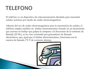 El teléfono es un dispositivo de telecomunicación diseñado para transmitir señales acústicas por medio de ondas electromagnéticas Además del uso de ondas electromagnéticas para la transmisión de señales, el teléfono emplea también un  timbre electromecánico basado en un electroimán que acciona un badajo que golpea la campana a la frecuencia de la corriente de llamada (20 Hz), se ha visto sustituido por generadores de llamada electrónicos, que, igual que el timbre electromecánico, funcionan con la tensión de llamada (75 V de corriente alterna). 