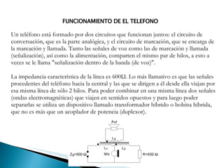 FUNCIONAMIENTO DE EL TELEFONO Un teléfono está formado por dos circuitos que funcionan juntos: el circuito de conversación, que es la parte analógica, y el circuito de marcación, que se encarga de la marcación y llamada. Tanto las señales de voz como las de marcación y llamada (señalización), así como la alimentación, comparten el mismo par de hilos, a esto a veces se le llama "señalización dentro de la banda (de voz)". La impedancia característica de la línea es 600Ω. Lo más llamativo es que las señales procedentes del teléfono hacia la central y las que se dirigen a él desde ella viajan por esa misma línea de sólo 2 hilos. Para poder combinar en una misma línea dos señales (ondas electromagnéticas) que viajen en sentidos opuestos y para luego poder separarlas se utiliza un dispositivo llamado transformador híbrido o bobina híbrida, que no es más que un acoplador de potencia (duplexor). 