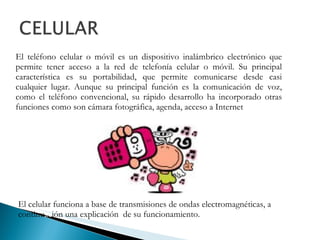 El teléfono celular o móvil es un dispositivo inalámbrico electrónico que permite tener acceso a la red de telefonía celular o móvil. Su principal característica es su portabilidad, que permite comunicarse desde casi cualquier lugar. Aunque su principal función es la comunicación de voz, como el teléfono convencional, su rápido desarrollo ha incorporado otras funciones como son cámara fotográfica, agenda, acceso a Internet El celular funciona a base de transmisiones de ondas electromagnéticas, a continu ac ión una explicación  de su funcionamiento. 