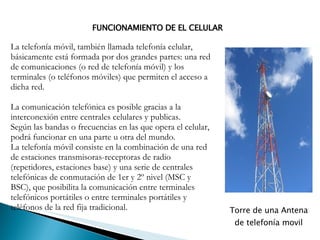 La telefonía móvil, también llamada telefonía celular, básicamente está formada por dos grandes partes: una red de comunicaciones (o red de telefonía móvil) y los terminales (o teléfonos móviles) que permiten el acceso a dicha red. La comunicación telefónica es posible gracias a la interconexión entre centrales celulares y publicas. Según las bandas o frecuencias en las que opera el celular, podrá funcionar en una parte u otra del mundo. La telefonía móvil consiste en la combinación de una red de estaciones transmisoras-receptoras de radio (repetidores, estaciones base) y una serie de centrales telefónicas de conmutación de 1er y 2º nivel (MSC y BSC), que posibilita la comunicación entre terminales telefónicos portátiles o entre terminales portátiles y teléfonos de la red fija tradicional. FUNCIONAMIENTO DE EL CELULAR Torre de una Antena de telefonía movil 